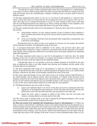 196 THE GAZETTE OF INDIA : EXTRAORDINARY [PART II—SEC. 3(i)]
Provided that in respect of plans maintained under clause (b) of sub-regulation (1), combined plans
of all seams or sections, which are lying within nine meters of each other and which are worked at the mine
shall also be kept; and in the combined plans, workings in different seams or sections shall be shown in
different colours.
(3) The plans maintained under clauses (a), (b), (d), (e), (f) and (g) of sub-regulation (1) shall also show
surface contour lines drawn at vertical intervals not exceeding five meters (or ten meters in the case of a
mine where there are no working belowground or in cases of mines situated in hilly terrain, such other
interval as the Regional Inspector may permit by an order in writing and subject to such conditions as he
may specify) over the whole area lying within 200 meters of any part of the working.
(4) The plans maintained under clause (b) of sub-regulation (1) shall also show spot levels on the floor of
the working –
(a) along haulage roadways, at every roadway junction, except in roadways where tramming is
done by manual means where the spot levels may be shown at points not more than 150 meters
apart; and
(b) in the case of headings which have been discontinued either temporarily or permanently, also
at the end of such headings:
Provided that where two drifts in stone or two galleries in coal pass over one another, this shall be
clearly indicated on the plans, with appropriate noting, if necessary;
(5) A permanent bench-mark shall be established on the surface, and all levels taken above and
belowground shall be referred to a plane in relation to such bench-mark and the particulars of the bench-
mark, together with its height above Mean Sea Level shall be shown on the plans required to be maintained
under these regulations.
(6) The plans maintained under clauses (a) and (b) of sub-regulation (1) shall also show the settled
boundary of the mine, or where the boundary is in dispute, the boundaries claimed by the owner of the
mine and by the owner of the mine adjacent to the disputed boundary:
Provided that where it is not possible to show the complete boundary of leasehold on the same
plan, an additional key plan on any other suitable scale showing such boundaries and the outline of the
workings shall also be maintained.
(7) The plans maintained under clause (b) of sub-regulation (1) shall also show the workings, and all
features as specified in that clause, both above and belowground of all adjacent mines as are situated within
60 meters, measured on any plane, of the boundary claimed by the owner of the mine.
(8) The owner, agent and manager of every mine shall as soon as its working extend to within 60 meters of
the settled boundary with an adjacent mine(or where the boundary is in dispute within 60 meters of the
boundary claimed by the owner of the adjacent mine) inform the owner, agent or manager of such mine of
the fact of such extension and shall also give all reasonable facilities to the surveyors of its adjacent mines
to carry out the surveys and levellings required to be made under this sub-regulation.
(9) The Regional Inspector may, by an order in writing-
(i) require such additional details to be shown on the plans and sections maintained under these
regulations, or the preparation and maintenance of such other plans and sections showing such
details and on such scale and within such time as he may specify in the order; and,
(ii) require the owner, agent or manager to submit to him within such time such plans and
sections, or tracings thereof, as he may specify in the order.
(10) The owner, agent or manager shall, at any time if required by the Regional Inspector, show on any
plan or section the then position of the workings of the mine.
66. Plans and sections to be submitted after abandonment, closure or discontinuance.– (1) Where any
mine or seam or section thereof is abandoned, closed or the working thereof has been discontinued over a
period exceeding sixty days, the person who was the owner of the mine at the time of abandonment, closure
or discontinuance shall, within thirty days after the abandonment or closure, or within ninety days after the
discontinuance of the workings, as the case may be, submit to the Chief Inspector two true copies of the up-
to-date plan and section of the workings of the mine or seam or section maintained under clauses (a), (b),
Call/Whatsapp- 8804777500 www.MINEPORTAL.in www.fb.com/mineportal.in
 