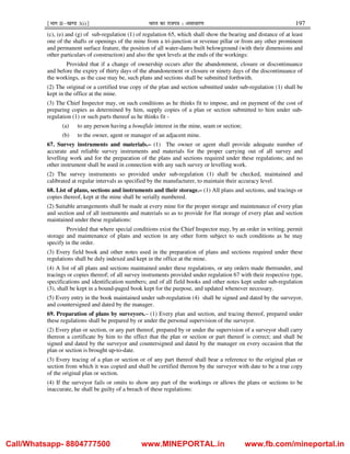¹Hkkx IIµ[k.M 3(i)º Hkkjr dk jkti=k % vlk/kj.k 197
(c), (e) and (g) of sub-regulation (1) of regulation 65, which shall show the bearing and distance of at least
one of the shafts or openings of the mine from a tri-junction or revenue pillar or from any other prominent
and permanent surface feature, the position of all water-dams built belowground (with their dimensions and
other particulars of construction) and also the spot levels at the ends of the workings:
Provided that if a change of ownership occurs after the abandonment, closure or discontinuance
and before the expiry of thirty days of the abandonement or closure or ninety days of the discontinuance of
the workings, as the case may be, such plans and sections shall be submitted forthwith.
(2) The original or a certified true copy of the plan and section submitted under sub-regulation (1) shall be
kept in the office at the mine.
(3) The Chief Inspector may, on such conditions as he thinks fit to impose, and on payment of the cost of
preparing copies as determined by him, supply copies of a plan or section submitted to him under sub-
regulation (1) or such parts thereof as he thinks fit -
(a) to any person having a bonafide interest in the mine, seam or section;
(b) to the owner, agent or manager of an adjacent mine.
67. Survey instruments and materials.– (1) The owner or agent shall provide adequate number of
accurate and reliable survey instruments and materials for the proper carrying out of all survey and
levelling work and for the preparation of the plans and sections required under these regulations; and no
other instrument shall be used in connection with any such survey or levelling work.
(2) The survey instruments so provided under sub-regulation (1) shall be checked, maintained and
calibrated at regular intervals as specified by the manufacturer, to maintain their accuracy level.
68. List of plans, sections and instruments and their storage.– (1) All plans and sections, and tracings or
copies thereof, kept at the mine shall be serially numbered.
(2) Suitable arrangements shall be made at every mine for the proper storage and maintenance of every plan
and section and of all instruments and materials so as to provide for flat storage of every plan and section
maintained under these regulations:
Provided that where special conditions exist the Chief Inspector may, by an order in writing, permit
storage and maintenance of plans and section in any other form subject to such conditions as he may
specify in the order.
(3) Every field book and other notes used in the preparation of plans and sections required under these
regulations shall be duly indexed and kept in the office at the mine.
(4) A list of all plans and sections maintained under these regulations, or any orders made thereunder, and
tracings or copies thereof; of all survey instruments provided under regulation 67 with their respective type,
specifications and identification numbers; and of all field books and other notes kept under sub-regulation
(3), shall be kept in a bound-paged book kept for the purpose, and updated whenever necessary.
(5) Every entry in the book maintained under sub-regulation (4) shall be signed and dated by the surveyor,
and countersigned and dated by the manager.
69. Preparation of plans by surveyors.– (1) Every plan and section, and tracing thereof, prepared under
these regulations shall be prepared by or under the personal supervision of the surveyor.
(2) Every plan or section, or any part thereof, prepared by or under the supervision of a surveyor shall carry
thereon a certificate by him to the effect that the plan or section or part thereof is correct; and shall be
signed and dated by the surveyor and countersigned and dated by the manager on every occasion that the
plan or section is brought up-to-date.
(3) Every tracing of a plan or section or of any part thereof shall bear a reference to the original plan or
section from which it was copied and shall be certified thereon by the surveyor with date to be a true copy
of the original plan or section.
(4) If the surveyor fails or omits to show any part of the workings or allows the plans or sections to be
inaccurate, he shall be guilty of a breach of these regulations:
Call/Whatsapp- 8804777500 www.MINEPORTAL.in www.fb.com/mineportal.in
 