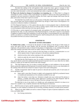 198 THE GAZETTE OF INDIA : EXTRAORDINARY [PART II—SEC. 3(i)]
Provided that nothing in this sub-regulation shall, exempt the owner, agent or manager of their
responsibility to ensure that every plan or section prepared, kept or submitted under these regulations or by
any order made thereunder is correct and maintained up-to-date as required thereunder.
70. Plans to be checked on change of ownership or on reopening, etc.– (1) When there is a change in
ownership of a mine, or where a mine or part thereof is re-opened, or where in any mine or part thereof it is
intended to start any extraction or reduction of pillars, the owner, agent and manager shall ensure that the
plans and sections of the mine or part are accurate:
Provided that if any doubt arises as to the accuracy of the plans and sections in any respect, he shall
have accurate plans and sections prepared afresh before any drivage or other work of development or of
extraction or reduction of pillars is commenced.
(2) If the Regional Inspector is of the opinion that any plan or section prepared, kept or submitted under
these regulations is inaccurate, he may, by an order in writing, require a fresh survey made and a new plan
or section prepared within such time as he may specify therein.
(3) If the plan or section required to be prepared under sub-regulation (2) is not prepared within the time
specified in the order, or to the satisfaction of the Regional Inspector, or the plan or section is not prepared
or updated as required under these regulations, he may get the plan or section prepared by any other agency
and the cost thereof, as certified by the Chief Inspector, shall be defrayed by the owner of the mine and be
recoverable from him as an arrear of land revenue.
CHAPTER VII
MEANS OF ACCESS AND EGRESS
71. Outlets from a mine.– (1) Except for the duration of shaft sinking or the drivage of other means of
access and egress from the mine together with the necessary development work, no person shall be
employed, or be permitted to enter or remain for the purpose of employment, in any working belowground,
unless the working is provided with at least two shafts, inclines or other outlets to surface-
(a) with which every seam or section for the time being at work has a communication so as to
afford separate means of ingress and egress to the persons employed therein;
(b) which do not have their surface openings in the same building; and
(c) which are under the sole control of the manager:
Provided that the Chief Inspector may, by an order in writing and subject to such conditions as he
may specify therein, permit the employment belowground of persons even in a case where the two shafts,
inclines or outlets are not under the control of the same manager.
(2) The Chief Inspector may, by an order in writing and subject to such conditions as he may specify
therein, permit the employment belowground of restricted number of persons even in a case where places in
the working of the mine do not contain two means of egress from each working place.
(3) Suitable arrangements shall be made for persons to descend and ascend by each of such means of
access and egress; and
(a) where shaft is more than 30 meters in depth, such arrangements shall be by mechanical means
so installed and maintained as to be constantly available for use; and
(b) where the incline is more than one kilometer in length (one way) or the travel by persons is
arduous, a suitable man-riding system approved in writing by the Chief Inspector shall be
provided for persons to access and egress from the workings of the mine:
Provided that in case of any doubt as to whether any such arrangement referred to in clause (a) or
clause (b) is suitable or not, it shall be referred to the Chief Inspector for decision.
(4) Both the means of egress and the equipment used therein for the transport of persons shall be kept
constantly in a safe condition to facilitate ease of traveling, including clearances for hand carried stretchers.
(5) Where in any shaft, ladders are used as a means of ingress or egress of persons employed in a mine,
every such ladder shall –
(i) be of strong construction;
Call/Whatsapp- 8804777500 www.MINEPORTAL.in www.fb.com/mineportal.in
 