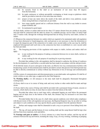¹Hkkx IIµ[k.M 3(i)º Hkkjr dk jkti=k % vlk/kj.k 199
(ii) be securely fixed in the shaft at an inclination of not more than 80 degrees
from the horizontal;
(iii) be made continuous or without perceptible overlapping or break except at platforms which
shall be provided at intervals of not more than nine meters;
(iv) project at least one meter above the mouth of the shaft, and above every platform, except
where strong hold-fasts or hand-rails are provided;
(v) have rungs equally spaced and at a sufficient distance from the wall or any timber to ensure
proper foothold; and
(vi) be maintained in good repair.
(6) Such shafts, inclines or outlets shall not be less than 13.5 meters distant from one another at any point,
and each shall be connected with the other by means of a walkable passage, not less than 1.8 meters high
and 1.5 meters wide, through the workings belowground that are being served by such shafts, inclines or
outlets.
(7) Whenever the connection between two outlets which are required to be maintained under sub-regulation
(1) has been obstructed or found dangerous, only such persons as are necessary to clear the obstruction or
to repair the dangerous part of the connection or to make a new second outlet, as the case may be, shall be
employed belowground until such time as the connection has been re-established or a new second outlet
has been provided.
(8) The foregoing provisions of this regulation with respect to shafts, inclines and outlets shall not
apply -
(a) to any working for the purpose of making a connection between two or more shafts, inclines or
outlets; and
(b) to any working for the sole purpose of searching for or proving minerals:
Provided that nothing in this sub-regulation shall be deemed to authorise the driving of roadways
for the development of a seam before a second outlet has been made in accordance with the said provisions.
(9) In both the means of access and egress in the mine, an effective two way communication facilities with
broadcasting system of telecommunication shall be provided to ensure that persons from belowground may
be able to directly communicate to surface without any obstruction or loss of message and communication
link.
(10)The system of communication and telecommunication so provided under sub-regulation (9) shall be of
wired, wireless or any other type, as approved by the Chief Inspector.
72. Working shafts.– (1) All entrances to the mine shaft shall be adequately illuminated throughout
working hours.
(2) Every shaft in use or in course of being sunk and every incline or other outlet shall be made and kept
secure.
(3) Every shaft in the course of being sunk shall be provided with a permanent lining of metal, concrete or
masonry, which shall at no time, be more than six meters from the bottom of the shaft:
Provided that where iron or steel rings with a substantial lagging are used below the permanent
lagging and are kept close to the bottom of the shaft, this distance may be increased to not more than
twenty meters:
Provided further that in the case of a shaft where special conditions exist which make compliance
with the provisions of this sub-regulation not necessary, the Regional Inspector may, by an order in writing
and subject to such conditions as he may specify therein, grant exemption from the operation thereof.
(4) Surface and seepage water shall be channeled in such a way as to prevent it from falling freely into
the shaft.
(5) The top, all insets and the bottom of every working shaft and the sump thereof shall be kept clear
and free from loose materials, tools and debris.
73. Fencings and gates at outlets.– (1) Every entrance to a mine from the surface, and the top and all
entrances between the top and bottom, including the sump, if any, of every working, ventilating or pumping
Call/Whatsapp- 8804777500 www.MINEPORTAL.in www.fb.com/mineportal.in
 