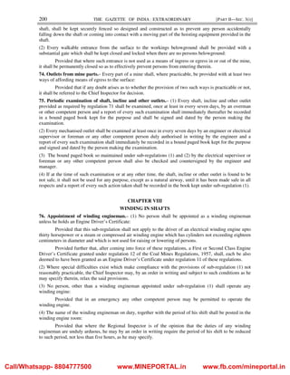 200 THE GAZETTE OF INDIA : EXTRAORDINARY [PART II—SEC. 3(i)]
shaft, shall be kept securely fenced so designed and constructed as to prevent any person accidentally
falling down the shaft or coming into contact with a moving part of the hoisting equipment provided in the
shaft.
(2) Every walkable entrance from the surface to the workings belowground shall be provided with a
substantial gate which shall be kept closed and locked when there are no persons belowground:
Provided that where such entrance is not used as a means of ingress or egress in or out of the mine,
it shall be permanently closed so as to effectively prevent persons from entering therein.
74. Outlets from mine parts.– Every part of a mine shall, where practicable, be provided with at least two
ways of affording means of egress to the surface:
Provided that if any doubt arises as to whether the provision of two such ways is practicable or not,
it shall be referred to the Chief Inspector for decision.
75. Periodic examination of shaft, incline and other outlets.– (1) Every shaft, incline and other outlet
provided as required by regulation 71 shall be examined, once at least in every seven days, by an overman
or other competent person and a report of every such examination shall immediately thereafter be recorded
in a bound paged book kept for the purpose and shall be signed and dated by the person making the
examination.
(2) Every mechanised outlet shall be examined at least once in every seven days by an engineer or electrical
supervisor or foreman or any other competent person duly authorised in writing by the engineer and a
report of every such examination shall immediately be recorded in a bound paged book kept for the purpose
and signed and dated by the person making the examination.
(3) The bound paged book so maintained under sub-regulations (1) and (2) by the electrical supervisor or
foreman or any other competent person shall also be checked and countersigned by the engineer and
manager.
(4) If at the time of such examination or at any other time, the shaft, incline or other outlet is found to be
not safe, it shall not be used for any purpose, except as a natural airway, until it has been made safe in all
respects and a report of every such action taken shall be recorded in the book kept under sub-regulation (1).
CHAPTER VIII
WINDING IN SHAFTS
76. Appointment of winding engineman.– (1) No person shall be appointed as a winding engineman
unless he holds an Engine Driver’s Certificate:
Provided that this sub-regulation shall not apply to the driver of an electrical winding engine upto
thirty horsepower or a steam or compressed air winding engine which has cylinders not exceeding eighteen
centimeters in diameter and which is not used for raising or lowering of persons.
Provided further that, after coming into force of these regulations, a First or Second Class Engine
Driver’s Certificate granted under regulation 12 of the Coal Mines Regulations, 1957, shall, each be also
deemed to have been granted as an Engine Driver’s Certificate under regulation 11 of these regulations.
(2) Where special difficulties exist which make compliance with the provisions of sub-regulation (1) not
reasonably practicable, the Chief Inspector may, by an order in writing and subject to such conditions as he
may specify therein, relax the said provisions.
(3) No person, other than a winding engineman appointed under sub-regulation (1) shall operate any
winding engine:
Provided that in an emergency any other competent person may be permitted to operate the
winding engine.
(4) The name of the winding engineman on duty, together with the period of his shift shall be posted in the
winding engine room:
Provided that where the Regional Inspector is of the opinion that the duties of any winding
engineman are unduly arduous, he may by an order in writing require the period of his shift to be reduced
to such period, not less than five hours, as he may specify.
Call/Whatsapp- 8804777500 www.MINEPORTAL.in www.fb.com/mineportal.in
 