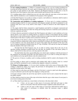 ¹Hkkx IIµ[k.M 3(i)º Hkkjr dk jkti=k % vlk/kj.k 201
77. New winding installations.– (1) When it is intended to bring into use any new winding installation for
lowering and raising of persons, the owner, agent or manager shall, not less than sixty days before such use,
give notice of such intention to the Chief Inspector and Regional Inspector in such form as may be
specified by the Chief Inspector which shall contain detailed specifications of the installation.
(2) A winding engine which is shifted from one site to the other within the same mine or from one mine to
other, shall be considered as a new installation for the purpose of this regulation.
(3) If the Chief Inspector, by an order in writing so requires, such additions or alterations shall be made to
the installations, as he may specify in the order.
78. Construction and installation of winding equipment.– (1) Every part of a winding installation,
including headgear shall be of sound construction and adequate strength, and shall be maintained in safe
working order and in case of any doubt in that respect, it shall be referred to the Chief Inspector for
decision.
(2) The engine shall be firmly connected to a rigid foundation and shall be so designed, constructed and
maintained that with the power provided, the raising and lowering of persons or materials can be carried out
with ease, regularity and safety.
(3) Unless otherwise permitted in writing by the Chief Inspector and subject to such conditions as he may
specify therein, every engine for winding shall be so situated in relation to the headgear that the winding
rope shall not, in the extreme position, subtend in either direction an angle more than one and a half degrees
with the plane of the sheave or pulley used in connection with the rope.
(4) The diameter of the drums or sheaves of the winding engine, and of the pulleys and sheaves used in
connection with the winding shall, unless otherwise permitted in writing by the Chief Inspector and subject
to such conditions as he may specify therein, be not less than eighty times the diameter of the rope in the
case of winding installations installed before the 25th
day of October, 1955 and not less than one hundred
times the diameter of the rope in other cases:
Provided that the Chief Inspector may, by an order in writing, require that in the case of any
specified winding installation installed before the said date, the diameter of the said drums, pulleys or
sheaves shall not be less than such size, as he may specify in the order:
Provided further that where special difficulties exist which make compliance with the provisions of
this regulation not reasonably practicable, the Chief Inspector may, by an order in writing and subject to
such conditions as he may specify therein, relax the said provisions.
(5) The grooves of sheaves or pulleys used in winding installation shall be suited to the diameter of the
rope.
(6) Every pulley or sheave used in connection with winding shall, while in motion, rotate in a vertical
plane, and shall be maintained in such a condition that slipping is reduced to a minimum.
79. Fittings of winding engines.- (1) At every shaft, including a shaft in the course of being sunk, where
winding is effected by means of an engine, the provisions of sub-regulation (2) to sub-regulation (8)
regarding winding engines shall apply.
(2) There shall be on the drum such flanges, and also if the drum is conical or spiral such other appliances,
as may be sufficient to prevent the rope from slipping or coiling unevenly.
(3) Except in friction winder, the end of the rope shall be securely fixed in such a manner that the rope is
not unduly strained.
(4) There shall be at least two turns of the rope on the drum when the cage or other means of conveyance is
at its lowest working point in the shaft.
(5) (a) There shall be provided one or more brakes on the drum or the drum-shaft, which-
(i) if there are two cages or other means of conveyance shall hold such cages or other
means of conveyance when the maximum torque is applied in either direction; and
(ii) if there is only one cage or other means of conveyance shall hold the loaded cage or
other means of conveyance in midshaft when the maximum torque is applied
downwards.
Call/Whatsapp- 8804777500 www.MINEPORTAL.in www.fb.com/mineportal.in
 