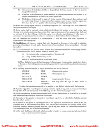 202 THE GAZETTE OF INDIA : EXTRAORDINARY [PART II—SEC. 3(i)]
(b) At least one of the brakes shall be so designed that the brake remains at the ‘on’ position
except when operated.
(c) Where the brake or brakes are power-operated, at least one of them shall be arranged to be
applied automatically at all times if the power supply fails.
(d) The brake on the drum shall be used only for the purpose of keeping such drum stationary and
not for lowering the cage or other means of conveyance, except in cases where the engine is to
be worked at a very low speed as when examining the winding rope or the shaft.
(6) Where the winding engine is worked by steam or compressed air, a screw stop-valve shall not be used
as controlling valve of the engine.
(7) Every engine shall be equipped with a reliable depth-indicator (in addition to any mark on the rope)
showing to the winding engineman the position of the cage or other means of conveyance in the shaft, and
an automatic device that will ring a bell in the engine room when the ascending cage or other means of
conveyance is at a distance of not less than two revolutions of the drum from the top of the shaft.
(8) The depth-indicator referred to in sub-regulation (7) shall be tested after every adjustment or
replacement of the winding rope.
80. Shaft fittings. – (1) At every winding shaft, other than a shaft in the course of being sunk to which the
provisions of regulation 84 shall apply, the provisions of sub-regulation (2) to sub-regulation (11) shall
have effect.
(2) (a) Two independent and efficient means shall be provided and maintained for interchanging separate,
distinct and definite signals between the top of the shaft and-
(i) the bottom or other permanent landing of the shaft; and
(ii) every inset for the time being in use,
and one of such system shall be by electrical means.
(b) There shall also be provided and maintained efficient means for transmitting signals from the top
of the shaft to the winding engineman and all signals shall be transmitted by mechanical or electrical
means;
(3) In signaling, the following code of signals shall be used and strictly observed:
ONE RAP : STOP when engine in motion
ONE RAP : RAISE when engine at rest.
TWO RAPS : LOWER
THREE RAPS : MEN ready to ascend or descend
THREE RAPS : IN REPLY men may enter the cage or other means of
conveyance:
Provided that any other signals shall be in addition to, and shall not interfere with, the foregoing.
(4) A printed copy of the code of signals, including additional signals, if any, shall be posted prominently at
the top of the shaft and at every such inset and landing and also in the winding engine room.
(5) No person other than the banksman or onsetter shall give any signals unless he is an official of the mine
or is authorised in writing by the manager to give signals.
(6) Any defect in the signaling system shall be immediately reported to an official who shall take action to
have the defects rectified.
(7) In addition to the system of signaling provided in this regulation, another effective means of two way
communication or telecommunication system shall also be provided so that the winding engine driver,
banksman, onsetter, persons travelling inside the cage or any other person can contact and communicate
with each other without any difficulty and hindrance.
(8) (a)The shaft shall be provided with sufficient number of guides to ensure smooth and safe travel of the
cage or other means of conveyance.
Call/Whatsapp- 8804777500 www.MINEPORTAL.in www.fb.com/mineportal.in
 