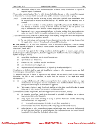 ¹Hkkx IIµ[k.M 3(i)º Hkkjr dk jkti=k % vlk/kj.k 203
(b) Where rope guides are used, the cheese-weights or bottom clamps shall be kept so exposed as
to permit regular examination.
(9) Above the topmost landing, ‘dogs’ or other devices for holding the cage or other means of conveyance
in the event of an overwind shall be provided, or the guides, runners or receivers shall be sprung.
(10) (a) Except in friction winders, at the top of every shaft where cages are used, suitable keps shall
be provided and so arranged as to fall into the ‘on’ position when the operating lever is
released.
(b) At every inset where keps or folding platforms are provided, arrangements shall be made to
lock the keps or platforms securely in the ‘off’ position; and when in the ‘off’ position such
keps or platforms shall leave the shaft clear for the passage of the cage.
(c) In every such case, a proper automatic indicator to show the position of the keps or platforms,
as the case may be, shall be provided in such a position as to be easily seen by the banksman.
(11) (a) Protective roofing, sufficient to prevent danger from anything falling in the shaft, shall be provided
and maintained at the bottom of the shaft.
(b) The gap, both vertical and horizontal, between the protective roofing and the top of cage, when
the cage is at the bottom of the shaft, shall not exceed 15 centimeters.
81. Man winding.– (1) At every shaft, other than a shaft in the course of being sunk, where a winding
engine is used for the purpose of lowering or raising persons, the provisions of sub-regulation (2) to sub-
regulation (17) shall apply.
(2) In respect of every part of the winding installation, including pulleys or sheaves, cages, chains,
distribution plates and detaching hooks, the following particulars shall be recorded in a bound paged book
kept for the purpose, namely: -
(a) name of the manufacturer and the year of manufacture;
(b) specifications and dimensions;
(c) reference to every certificate supplied with the part;
(d) date of installation of each part; and
(e) any other detail that may be necessary or required by the Regional Inspector.
(3) All entries in the book shall be made and signed by the engineer or other competent person, and shall
be countersigned and dated by the manager.
(4) Whenever any part or article is replaced or any repaired part or article is used in any winding
installation, the fact of such replacement or repair shall be recorded in the book kept under
sub-regulation (2).
(5) (a) A single linked chain shall not be used, except for the short coupling chain attached to a cage
or other means of conveyance and such single-linked chain shall be attached to the safety hook
through a distribution plate or other approved appliance.
(b) Where safety-chains are used, their length shall be such that if the king-bolt breaks, the shock
to the cage or other means of conveyance is as slight as possible.
(6) Where drum-clutches are provided, the following provisions shall have effect, namely:-
(a) the operating gear of the clutch of the drum shall be provided with locking gear to prevent
inadvertent withdrawal of the clutch;
(b) every engine used for the lowering or raising of persons shall have suitable interlocking
device so fitted that it is not possible –
(i) to unclutch any drum unless the brakes of such drum are applied; or
(ii)to release the brakes until the drum clutch is fully engaged and securely locked;
(c) unless the cage or other means of conveyance attached to the drum is resting at the bottom of
the shaft, the drum shall not be unclutched unless the winding engineman has assured himself
immediately beforehand that the brake is fully applied.
Call/Whatsapp- 8804777500 www.MINEPORTAL.in www.fb.com/mineportal.in
 
