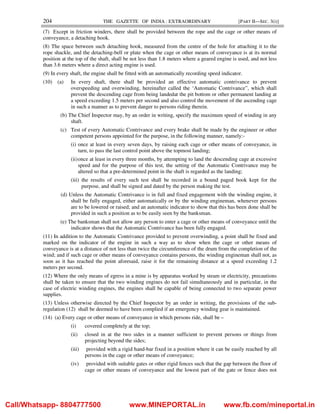 204 THE GAZETTE OF INDIA : EXTRAORDINARY [PART II—SEC. 3(i)]
(7) Except in friction winders, there shall be provided between the rope and the cage or other means of
conveyance, a detaching hook.
(8) The space between such detaching hook, measured from the centre of the hole for attaching it to the
rope shackle, and the detaching-bell or plate when the cage or other means of conveyance is at its normal
position at the top of the shaft, shall be not less than 1.8 meters where a geared engine is used, and not less
than 3.6 meters where a direct acting engine is used.
(9) In every shaft, the engine shall be fitted with an automatically recording speed indicator.
(10) (a) In every shaft, there shall be provided an effective automatic contrivance to prevent
overspeeding and overwinding, hereinafter called the ‘Automatic Contrivance”, which shall
prevent the descending cage from being landedat the pit bottom or other permanent landing at
a speed exceeding 1.5 meters per second and also control the movement of the ascending cage
in such a manner as to prevent danger to persons riding therein.
(b) The Chief Inspector may, by an order in writing, specify the maximum speed of winding in any
shaft.
(c) Test of every Automatic Contrivance and every brake shall be made by the engineer or other
competent persons appointed for the purpose, in the following manner, namely:-
(i) once at least in every seven days, by raising each cage or other means of conveyance, in
turn, to pass the last control point above the topmost landing;
(ii)once at least in every three months, by attempting to land the descending cage at excessive
speed and for the purpose of this test, the setting of the Automatic Contrivance may be
altered so that a pre-determined point in the shaft is regarded as the landing;
(iii) the results of every such test shall be recorded in a bound paged book kept for the
purpose, and shall be signed and dated by the person making the test.
(d) Unless the Automatic Contrivance is in full and fixed engagement with the winding engine, it
shall be fully engaged, either automatically or by the winding engineman, whenever persons
are to be lowered or raised; and an automatic indicator to show that this has been done shall be
provided in such a position as to be easily seen by the banksman.
(e) The banksman shall not allow any person to enter a cage or other means of conveyance until the
indicator shows that the Automatic Contrivance has been fully engaged.
(11) In addition to the Automatic Contrivance provided to prevent overwinding, a point shall be fixed and
marked on the indicator of the engine in such a way as to show when the cage or other means of
conveyance is at a distance of not less than twice the circumference of the drum from the completion of the
wind; and if such cage or other means of conveyance contains persons, the winding engineman shall not, as
soon as it has reached the point aforesaid, raise it for the remaining distance at a speed exceeding 1.2
meters per second.
(12) Where the only means of egress in a mine is by apparatus worked by steam or electricity, precautions
shall be taken to ensure that the two winding engines do not fail simultaneously and in particular, in the
case of electric winding engines, the engines shall be capable of being connected to two separate power
supplies.
(13) Unless otherwise directed by the Chief Inspector by an order in writing, the provisions of the sub-
regulation (12) shall be deemed to have been complied if an emergency winding gear is maintained.
(14) (a) Every cage or other means of conveyance in which persons ride, shall be –
(i) covered completely at the top;
(ii) closed in at the two sides in a manner sufficient to prevent persons or things from
projecting beyond the sides;
(iii) provided with a rigid hand-bar fixed in a position where it can be easily reached by all
persons in the cage or other means of conveyance;
(iv) provided with suitable gates or other rigid fences such that the gap between the floor of
cage or other means of conveyance and the lowest part of the gate or fence does not
Call/Whatsapp- 8804777500 www.MINEPORTAL.in www.fb.com/mineportal.in
 