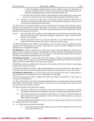 ¹Hkkx IIµ[k.M 3(i)º Hkkjr dk jkti=k % vlk/kj.k 205
exceed 15 centimeters and that between any two members of the gate or fence does not
exceed 25 centimeters. Gates or fences shall not open outwards and they shall be so
fitted and maintained that they cannot be accidentally opened; and
(v) provided with an effective means of communication or telecommunication system having
provisions of audio and visual, data and digital display including a broadcasting system.
(b) The floor of every cage or other means of conveyance shall be strongly constructed and so
maintained as to prevent any part of the body of a person riding in the cage or other means of
conveyance from projecting beyond the floor.
(15) Not more than such number of persons as may be authorised by the manager shall be allowed to ride in
the same cage or same deck of a cage or other means of conveyance at one time providing approximately
0.20 square metre of floor area per person and a notice specifying the number shall be posted at the top and
bottom of every shaft and at every inset.
(16) (a) No person shall, when ascending or descending a shaft, take with him any bulky material other
than tools and instruments, except when engaged in repairing the shaft or with the written
authority of the manager.
(b) Except as provided in clause (a), no person shall ride in a cage while materials or tubs are
being raised or lowered in any of the cages or other means of conveyance.
(17) The Chief Inspector may, subject to such conditions as he may specify, relax the requirements of this
regulation if the circumstances in any mine or part thereof are such as to render compliance with such
requirements not reasonably practicable.
82. Multi-decks.– Where a cage has two or more decks which are used simultaneously, each floor at a
landing shall be connected by an effective signalling device with the main floor of the landing; and only the
banksman or the onsetter or an official, as the case may be, at such main floor shall give the action signal
after he has satisfied himself that all cage gates are closed.
83. Winding of material.– (1) Every cage used for the raising or lowering of tubs shall be provided with
catches or other effective contrivances to prevent the tubs falling out and the cage shall not be set in motion
unless the catches or other effective contrivances are in position.
(2) The floor of every cage shall be kept clean; and no skip, bucket or tub shall be filled up to such height
that any of the contents can fall out.
(3) Before long timber, pipes, rails, or other material projecting over the top of the cage or other means of
conveyance are lowered or raised, the projecting ends shall be securely fastened to the rope, chain or bow.
84. Winding in sinking shafts.– (1) At every shaft in the course of being sunk, where a winding engine is
used, the provisions of sub-regulation (2) to sub-regulation (11) shall apply.
(2) If the shaft exceeds 45 meters in depth, there shall be provided for each bucket or other means of
conveyance a detaching-hook.
(3) Between the centre of the hole for attaching the detaching-hook to the rope shackle and the detaching
bell or plate, when the bucket or other means of conveyance is at the top landing, there shall be a clear
over-run space of not less than 3.6 metres.
(4) Where the shaft exceeds 150 meters in depth ,–
(a) the bucket or other means of conveyance, when used for lowering or raising persons, shall be
provided with sufficient cover overhead for protection from things falling down the shaft; and
(b) there shall be provided for each bucket or other means of conveyance, a sufficient number of
guides which shall be kept extended to within 22.5 metres of the shaft bottom at all times
when sinking is in progress:
Provided that the Regional Inspector may, by an order in writing, require the guides to be provided
in a shaft less than 150 meters in depth.
(5) (a) There shall be provided and maintained-
(i) two separate means of interchanging distinct and definite signals between the bottom
and the top of the shaft; and
Call/Whatsapp- 8804777500 www.MINEPORTAL.in www.fb.com/mineportal.in
 
