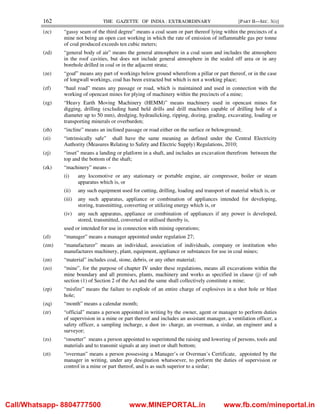 162 THE GAZETTE OF INDIA : EXTRAORDINARY [PART II—SEC. 3(i)]
(zc) “gassy seam of the third degree” means a coal seam or part thereof lying within the precincts of a
mine not being an open cast working in which the rate of emission of inflammable gas per tonne
of coal produced exceeds ten cubic meters;
(zd) “general body of air” means the general atmosphere in a coal seam and includes the atmosphere
in the roof cavities, but does not include general atmosphere in the sealed off area or in any
borehole drilled in coal or in the adjacent strata;
(ze) “goaf” means any part of workings below ground wherefrom a pillar or part thereof, or in the case
of longwall workings, coal has been extracted but which is not a working place;
(zf) “haul road” means any passage or road, which is maintained and used in connection with the
working of opencast mines for plying of machinery within the precincts of a mine;
(zg) “Heavy Earth Moving Machinery (HEMM)” means machinery used in opencast mines for
digging, drilling (excluding hand held drills and drill machines capable of drilling hole of a
diameter up to 50 mm), dredging, hydraulicking, ripping, dozing, grading, excavating, loading or
transporting minerals or overburden;
(zh) “incline” means an inclined passage or road either on the surface or belowground;
(zi) “intrinsically safe” shall have the same meaning as defined under the Central Electricity
Authority (Measures Relating to Safety and Electric Supply) Regulations, 2010;
(zj) “inset” means a landing or platform in a shaft, and includes an excavation therefrom between the
top and the bottom of the shaft;
(zk) “machinery” means –
(i) any locomotive or any stationary or portable engine, air compressor, boiler or steam
apparatus which is, or
(ii) any such equipment used for cutting, drilling, loading and transport of material which is, or
(iii) any such apparatus, appliance or combination of appliances intended for developing,
storing, transmitting, converting or utilizing energy which is, or
(iv) any such apparatus, appliance or combination of appliances if any power is developed,
stored, transmitted, converted or utilised thereby is,
used or intended for use in connection with mining operations;
(zl) “manager” means a manager appointed under regulation 27;
(zm) “manufacturer” means an individual, association of individuals, company or institution who
manufactures machinery, plant, equipment, appliance or substances for use in coal mines;
(zn) “material” includes coal, stone, debris, or any other material;
(zo) “mine”, for the purpose of chapter IV under these regulations, means all excavations within the
mine boundary and all premises, plants, machinery and works as specified in clause (j) of sub
section (1) of Section 2 of the Act and the same shall collectively constitute a mine;
(zp) “misfire” means the failure to explode of an entire charge of explosives in a shot hole or blast
hole;
(zq) “month” means a calendar month;
(zr) “official” means a person appointed in writing by the owner, agent or manager to perform duties
of supervision in a mine or part thereof and includes an assistant manager, a ventilation officer, a
safety officer, a sampling incharge, a dust in- charge, an overman, a sirdar, an engineer and a
surveyor;
(zs) “onsetter” means a person appointed to superintend the raising and lowering of persons, tools and
materials and to transmit signals at any inset or shaft bottom;
(zt) “overman” means a person possessing a Manager’s or Overman’s Certificate, appointed by the
manager in writing, under any designation whatsoever, to perform the duties of supervision or
control in a mine or part thereof, and is as such superior to a sirdar;
Call/Whatsapp- 8804777500 www.MINEPORTAL.in www.fb.com/mineportal.in
 