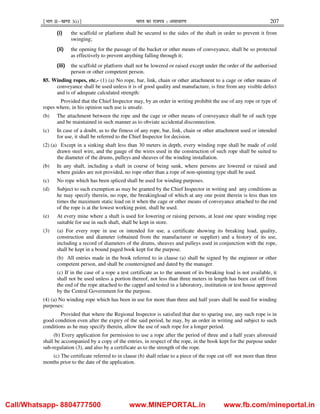 ¹Hkkx IIµ[k.M 3(i)º Hkkjr dk jkti=k % vlk/kj.k 207
(i) the scaffold or platform shall be secured to the sides of the shaft in order to prevent it from
swinging;
(ii) the opening for the passage of the bucket or other means of conveyance, shall be so protected
as effectively to prevent anything falling through it;
(iii) the scaffold or platform shall not be lowered or raised except under the order of the authorised
person or other competent person.
85. Winding ropes, etc.- (1) (a) No rope, bar, link, chain or other attachment to a cage or other means of
conveyance shall be used unless it is of good quality and manufacture, is free from any visible defect
and is of adequate calculated strength:
Provided that the Chief Inspector may, by an order in writing prohibit the use of any rope or type of
ropes where, in his opinion such use is unsafe.
(b) The attachment between the rope and the cage or other means of conveyance shall be of such type
and be maintained in such manner as to obviate accidental disconnection.
(c) In case of a doubt, as to the fitness of any rope, bar, link, chain or other attachment used or intended
for use, it shall be referred to the Chief Inspector for decision.
(2) (a) Except in a sinking shaft less than 30 meters in depth, every winding rope shall be made of cold
drawn steel wire, and the gauge of the wires used in the construction of such rope shall be suited to
the diameter of the drums, pulleys and sheaves of the winding installation.
(b) In any shaft, including a shaft in course of being sunk, where persons are lowered or raised and
where guides are not provided, no rope other than a rope of non-spinning type shall be used.
(c) No rope which has been spliced shall be used for winding purposes.
(d) Subject to such exemption as may be granted by the Chief Inspector in writing and any conditions as
he may specify therein, no rope, the breakingload of which at any one point therein is less than ten
times the maximum static load on it when the cage or other means of conveyance attached to the end
of the rope is at the lowest working point, shall be used.
(e) At every mine where a shaft is used for lowering or raising persons, at least one spare winding rope
suitable for use in such shaft, shall be kept in store.
(3) (a) For every rope in use or intended for use, a certificate showing its breaking load, quality,
construction and diameter (obtained from the manufacturer or supplier) and a history of its use,
including a record of diameters of the drums, sheaves and pulleys used in conjunction with the rope,
shall be kept in a bound paged book kept for the purpose.
(b) All entries made in the book referred to in clause (a) shall be signed by the engineer or other
competent person, and shall be countersigned and dated by the manager.
(c) If in the case of a rope a test certificate as to the amount of its breaking load is not available, it
shall not be used unless a portion thereof, not less than three meters in length has been cut off from
the end of the rope attached to the cappel and tested in a laboratory, institution or test house approved
by the Central Government for the purpose.
(4) (a) No winding rope which has been in use for more than three and half years shall be used for winding
purposes:
Provided that where the Regional Inspector is satisfied that due to sparing use, any such rope is in
good condition even after the expiry of the said period, he may, by an order in writing and subject to such
conditions as he may specify therein, allow the use of such rope for a longer period.
(b) Every application for permission to use a rope after the period of three and a half years aforesaid
shall be accompanied by a copy of the entries, in respect of the rope, in the book kept for the purpose under
sub-regulation (3), and also by a certificate as to the strength of the rope.
(c) The certificate referred to in clause (b) shall relate to a piece of the rope cut off not more than three
months prior to the date of the application.
Call/Whatsapp- 8804777500 www.MINEPORTAL.in www.fb.com/mineportal.in
 