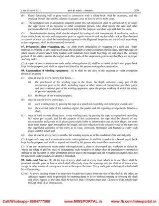 ¹Hkkx IIµ[k.M 3(i)º Hkkjr dk jkti=k % vlk/kj.k 209
(b) Every detaching bell or plate used in connection with a safety-hook shall be examined, and the
opening therein checked by calipers or gauges, once at least in every thirty days.
(c) The operations and examinations required under this sub-regulation shall be carried out by or under
the supervision of an engineer or other competent person, who shall record the date and other
particulars thereof in a bound paged book kept for the purpose, and shall sign and date the same.
(5) Non-destructive testing shall also be adopted for testing of vital components of machinery, such as
drum shafts, brake tie rods and suspension gears at regular intervals and any harmful crack or flaw detected
as a result of such tests shall be immediately reported to the Regional Inspector and use of such machinery
or its components shall be discontinued forthwith.
87. Precautions after recapping, etc.- (1) After every installation or recapping of a rope and every
renewal or refitting of any suspension gear, the engineer or other competent person shall, after the cages or
other means of conveyance fully loaded with materials have made five trips up and down the working
portion of the shaft, examine the cappel and other parts of the suspension gear to see that they are in proper
working order.
(2) A report of every examination made under sub-regulation (1) shall be recorded in the bound paged book
kept for the purpose, and shall be signed and dated by the person making the examination.
88. Examination of winding equipment.– (1) It shall be the duty of the engineer or other competent
person to examine –
(a) once at least in every twenty-four hours, –
(i) the attachment of the winding rope to the drum, the depth indicator, every part of the
suspension gear in the shaft, including cages or other means of conveyance and their gates,
and every external part of the winding apparatus, upon the proper working of which the safety
of persons depends; and
(ii) the brakes of the winding engines;
(b) once at least in every seven days, –
(i) each winding rope by passing the rope at a speed not exceeding one meter per second; and
(ii) the external parts of the winding engine, the guides and the signaling arrangements fitted in a
shaft;
(c) once at least in every thirty days, every winding rope, by passing the rope at a speed not exceeding
0.5 meter per second, and for the purpose of this examination, the rope shall be cleaned of any
encrusted dirt and grease at all places particularly liable to deterioration and at other places, not more
than thirty meters apart throughout the length; and any reduction in the circumference of the rope and
the superficial condition of the wires as to wear, corrosion, brittleness and fracture at every such
place shall be noted; and
(d) once at least in every twelve months, the winding engine as to the condition of its internal parts.
(2) A report of every such examination under sub-regulation (1) shall be recorded in a bound paged book
kept for the purpose, and shall be signed and dated by the person who made the examination.
(3) If on any examination made under sub-regulation(1), there is discovered any weakness or defect by
which the safety of persons may be endangered, such weakness or defect shall be immediately reported in
writing to the engineer or other competent person and to the manager and the winding installation shall not
be used until such weakness or defect is remedied.
89. Gates and fences.– (1) At the top of every shaft and at every inset which is in use, there shall be
provided suitable gates or fences which shall effectively close the openings into the shaft at all times when
a cage or other means of conveyance is not at the top or the inset. Every such gate at the top of a shaft shall
be self-operating.
(2) (a) At every landing where it is necessary for persons to pass from one side of the shaft to the other, an
adequate bypass shall be provided for enabling them to do so without entering or crossing the shaft
and every bypass so provided shall be not less than 1.8 metres high and 1.2 metres wide, which shall
be kept clear of all obstructions.
Call/Whatsapp- 8804777500 www.MINEPORTAL.in www.fb.com/mineportal.in
 