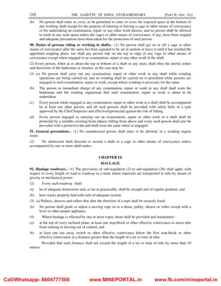 210 THE GAZETTE OF INDIA : EXTRAORDINARY [PART II—SEC. 3(i)]
(b) No person shall enter or cross, or be permitted to enter or cross the exposed space at the bottom of
any working shaft except for the purpose of entering or leaving a cage or other means of conveyance
or for undertaking an examination, repair or any other work therein; and no person shall be allowed
to work in any such space unless the cages or other means of conveyance, if any, have been stopped
and adequate precautions have been taken for the protection of such person.
90. Duties of persons riding or working in shafts.– (1) No person shall get on or off a cage or other
means of conveyance after the same has been signaled to be set in motion or leave it until it has reached the
appointed stopping place; nor shall any person ride on the top or edge of any cage or other means of
conveyance except when engaged in an examination, repair or any other work in the shaft.
(2) Every person, when at or about the top or bottom of a shaft or any inset, shall obey the lawful orders
and directions of the banksman or onsetter, as the case may be.
(3) (a) No person shall carry out any examination, repair or other work in any shaft while winding
operations are being carried on; and no winding shall be carried on or permitted while persons are
engaged in such examination, repair or work, except where winding is necessary for the same.
(b) The person in immediate charge of any examination, repair or work in any shaft shall warn the
banksman and the winding engineman that such examination, repair or work is about to be
undertaken.
(c) Every person while engaged in any examination, repair or other work in a shaft shall be accompanied
by at least one other person; and all such persons shall be provided with safety belts of a type
approved by the Chief Inspector and effectivelyprotected against the risk of falling.
(d) Every person engaged in carrying out an examination, repair or other work in a shaft shall be
protected by a suitable covering from objects falling from above and every such person shall also be
provided with a protective hat and shall wear the same when so engaged.
91. General precautions.– (1) No unauthorised person shall enter or be allowed, in a winding engine
room.
(2) No adolescent shall descend or ascend a shaft in a cage or other means of conveyance unless
accompanied by one or more adult males.
CHAPTER IX
HAULAGE
92. Haulage roadways.– (1) The provisions of sub-regulation (2) to sub-regulation (20) shall apply with
respect to every length of road or roadway in a mine where materials are transported in tubs by means of
gravity or mechanical power.
(2) Every such roadway shall-
(a) be of adequate dimensions and, as far as practicable, shall be straight and of regular gradient; and
(b) have tracks properly laid with rails of adequate section.
(3) (a) Pulleys, sheaves and rollers that alter the direction of a rope shall be securely fixed.
(b) No person shall guide or adjust a moving rope on to a drum, pulley, sheave or roller except with a
lever or other proper appliance.
(4) Where haulage is effected by one or more ropes, there shall be provided and maintained -
(a) at the top of every inclined plane, at least one stop-block or other effective contrivance to arrest tubs
from running or moving out of control; and
(b) at least one run away switch or other effective contrivance below the first stop-block or other
effective contrivance at a distance greater than the length of a set or train of tubs:
Provided that such distance shall not exceed the length of a set or train of tubs by more than 10
meters:
Call/Whatsapp- 8804777500 www.MINEPORTAL.in www.fb.com/mineportal.in
 