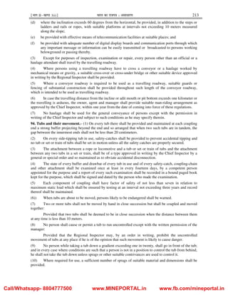 ¹Hkkx IIµ[k.M 3(i)º Hkkjr dk jkti=k % vlk/kj.k 213
(d) where the inclination exceeds 60 degrees from the horizontal, be provided, in addition to the steps or
ladders and rails or ropes, with suitable platforms at intervals not exceeding 10 meters measured
along the slope;
(e) be provided with effective means of telecommunication facilities at suitable places; and
(f) be provided with adequate number of digital display boards and communication ports through which
any important message or information can be easily transmitted or broadcasted to persons working
belowground or passing thereby.
(3) Except for purposes of inspection, examination or repair, every person other than an official or a
haulage attendant shall travel by the travelling roadway.
(4) Where persons using a travelling roadway have to cross a conveyor or a haulage worked by
mechanical means or gravity, a suitable cross-over or cross-under bridge or other suitable device approved
in writing by the Regional Inspector shall be provided.
(5) Where a conveyor roadway is required to be used as a travelling roadway, suitable guards or
fencing of substantial construction shall be provided throughout such length of the conveyor roadway,
which is intended to be used as travelling roadway.
(6) In case the travelling distance from the incline or adit mouth or pit bottom exceeds one kilometer or
the travelling is arduous, the owner, agent and manager shall provide suitable man-riding arrangement as
approved by the Chief Inspector, within one year from the date of coming into force of these regulations.
(7) No haulage shall be used for the general conveyance of persons except with the permission in
writing of the Chief Inspector and subject to such conditions as he may specify therein.
94. Tubs and their movement.– (1) On every tub there shall be provided and maintained at each coupling
end a strong buffer projecting beyond the end and so arranged that when two such tubs are in tandem, the
gap between the innermost ends shall not be less than 20 centimeters.
(2) On every side-tipping tub in use, safety-catches shall be provided to prevent accidental tipping and
no tub or set or train of tubs shall be set in motion unless all the safety catches are properly secured.
(3) The attachment between a rope or locomotive and a tub or set or train of tubs and the attachment
between any two tubs in a set or train, shall be of a type approved in writing by the Chief Inspector by a
general or special order and so maintained as to obviate accidental disconnection.
(4) The state of every buffer and drawbar of every tub in use and of every safety-catch, coupling-chain
and other attachment shall be examined once at least in every fourteen days, by a competent person
appointed for the purpose and a report of every such examination shall be recorded in a bound paged book
kept for the purpose, which shall be signed and dated by the person who made the examination.
(5) Each component of coupling shall have factor of safety of not less than seven in relation to
maximum static load which shall be ensured by testing at an interval not exceeding three years and record
thereof shall be maintained.
(6)) When tubs are about to be moved, persons likely to be endangered shall be warned.
(7) Two or more tubs shall not be moved by hand in close succession but shall be coupled and moved
together:
Provided that two tubs shall be deemed to be in close succession when the distance between them
at any time is less than 10 meters.
(8) No person shall cause or permit a tub to run uncontrolled except with the written permission of the
manager:
Provided that the Regional Inspector may, by an order in writing, prohibit the uncontrolled
movement of tubs at any place if he is of the opinion that such movement is likely to cause danger.
(9) No person while taking a tub down a gradient exceeding one in twenty, shall go in front of the tub;
and in every case where conditions are such that a person is not in a position to control the tub from behind,
he shall not take the tub down unless sprags or other suitable contrivances are used to control it.
(10) Where required for use, a sufficient number of sprags of suitable material and dimensions shall be
provided.
Call/Whatsapp- 8804777500 www.MINEPORTAL.in www.fb.com/mineportal.in
 