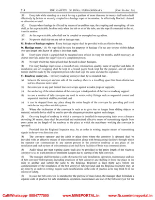 214 THE GAZETTE OF INDIA : EXTRAORDINARY [PART II—SEC. 3(i)]
(11) Every tub while standing on a track having a gradient of more than one in twenty shall unless held
effectively by brakes or securely coupled to a haulage rope or locomotive, be effectively blocked, chained
or otherwise secured.
(12) Except where haulage is effected by means of an endless rope, the coupling and uncoupling of tubs
shall, as far as practicable, be done only when the tub or set of the tubs, and the rope if connected to the set,
is not in motion.
(13) As far as practicable, tubs shall not be coupled or uncoupled on a gradient.
(14) No person shall ride on any tub or haulage rope.
95. Brakes of haulage engines.- Every haulage engine shall be provided with an effective brake.
96. Haulage ropes.– (1) No rope shall be used for purposes of haulage if it has any serious visible defect
over any length orits factor of safety is less than eight.
(2) Every rope which is capped shall be recapped once at least in every six months, and if necessary, at
shorter intervals, under the supervision of a competent person.
(3) No rope which has been spliced shall be used in direct haulages.
(4) For every haulage rope in use, a record of size, construction, quality, name of supplier and dates of
installation and of recapping shall be kept in a bound paged book kept for the purpose, and all entries
therein shall be made by the competent person who shall sign the same and date his signature.
97. Roadway conveyors.– (1) Every roadway conveyor shall be so installed that –
(a) between the conveyor and one side of the roadway, there is a travelling space free from obstruction
not less than one meter wide;
(b) the conveyor or any part thereof does not scrape against wooden props or supports;
(c) the anchoring of the return station of the conveyor is independent of the face or roadway support;
(d) in case a number of belt conveyors are used in series, safety fittings such as sequential control and
sequential interlock shall be provided; and
(e) it can be stopped from any place along the entire length of the conveyor by providing pull cord
switches or any other suitable system.
(2) Where the inclination of the conveyor is such as to give rise to danger from sliding objects or
material, suitable device shall be used to provide adequate protection against such danger.
(3) On every length of roadway in which a conveyor is installed for transporting loads over a distance
exceeding 30 meters, there shall be provided and maintained effective means of transmitting signals from
every point on the length of the roadway to the place at which the machinery working the conveyor is
operated:
Provided that the Regional Inspector may, by an order in writing, require means of transmitting
signals in the reverse direction also.
(4) The conveyor operator and the cabin or place from where the conveyor is operated shall be
provided with an effective means of telecommunication along with broadcasting facilities through which
the operator can communicate to any person present in the conveyor roadway at any place of the
installation and such system of telecommunication shall have facilities of both way communications.
(5) Audio-visual pre-start warning alarm shall also be provided in the entire length of the roadway
conveyor so as to warn persons of imminent dangers due to starting of the belt conveyor.
(6) The manager shall formulate a code of practice for safe installation, operation, maintenance and use
of belt conveyor belowground including extension of belt conveyor and shifting it from one place in the
mine to another and submit the same to the Regional Inspector at least thirty days before the
commencement of the installation of the belt conveyor belowground; and the Regional Inspector may, at
any time by an order in writing, require such modifications in the code of practice as he may think fit in the
interest of safety.
(7) In case the belt conveyor is intended for the purpose of man-riding, the manager shall formulate a
separate code of practice for safe installation, operation, maintenance and use of the belt conveyor for the
Call/Whatsapp- 8804777500 www.MINEPORTAL.in www.fb.com/mineportal.in
 