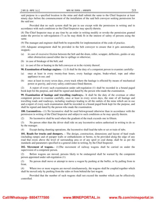 ¹Hkkx IIµ[k.M 3(i)º Hkkjr dk jkti=k % vlk/kj.k 215
said purpose in a specified location in the mine and shall submit the same to the Chief Inspector at least
ninety days before the commencement of the installation of the said belt conveyor seeking permission for
the said use:
Provided that no such system shall be put in use except with the permission in writing and in
accordance with such conditions as the Chief Inspector may specify therein.
(8) The Chief Inspector may at any time by an order in writing modify or revoke the permission granted
under the proviso to sub-regulation (7) as he may think fit in the interest of safety of persons using the
same.
(9) The manager and engineer shall both be responsible for implementation of the code of practice.
(10) Adequate arrangement shall be provided in the belt conveyor to ensure that it gets automatically
stopped,-
(a) in case of excessive friction between the belt and the drum, roller, scrapper, deflectors, guides or any
other obstruction caused either due to spillage or otherwise;
(b) in case of breakage of the belt; and
(c) in case of fire or heating in the belt conveyor or in the vicinity thereof.
98. Examination of haulage engines.– (1) It shall be the duty of a competent person to examine carefully-
(a) once at least in every twenty-four hours, every haulage engine, brake-wheel, rope and other
appliance in use; and
(b) once at least in every seven days, every track where the haulage is effected by means of mechanical
power or gravity, and every safety contrivance fitted thereon.
(2) A report of every such examination under sub-regulation (1) shall be recorded in a bound paged
book kept for the purpose, and shall be signed and dated by the person who made the examination.
99. Examination of haulage and travelling roadways.– It shall be the duty of the overman or other
competent person to examine carefully, once at least in every seven days, the state of all haulage and
travelling roads and roadways, including roadways leading to all the outlets of the mine which are in use
and a report of every such examination shall be recorded in a bound paged book kept for the purpose, and
shall be signed and dated by the person who made the examination.
100. Locomotives.– (1) No locomotive shall be used belowground otherwise than in accordance with the
permission in writing of the Chief Inspector and subject to such conditions as he may specify therein.
(2) No locomotive shall be used where the gradient of the track exceeds one in fifteen.
(3) No person other than the driver shall ride on any locomotive unless authorised in writing to do so
by the manager.
(4) Except during shunting operations, the locomotive shall lead the tubs or set or train of tubs.
101. Roads for trucks and dumpers. – The design, construction, dimensions and layout of haul roads
(including ramps) and of parapet walls or embankments or berms, to be provided along the edge of any
road that exists above the level of surrounding area or of any spoil or coal dump, shall be as per the
standards and parameters specified in a general order in writing, by the Chief Inspector.
102. Movement of wagons.– (1)The movement of railway wagons shall be carried on under the
supervision of a competent person.
(2) Before wagons are moved, persons likely to be endangered shall be warned by the competent
person appointed under sub-regulation (1).
(3) No person shall move or attempt to move a wagon by pushing at the buffer, or by pulling from in
front.
(4) Where two or more wagons are moved simultaneously, the wagons shall be coupled together which
shall be moved only by pushing from the sides or from behind the last wagon:
Provided that the number of such wagons shall not exceed the number which can be effectively
controlled.
Call/Whatsapp- 8804777500 www.MINEPORTAL.in www.fb.com/mineportal.in
 