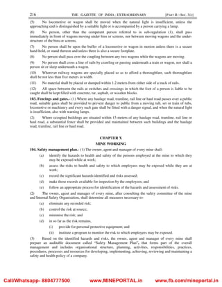 216 THE GAZETTE OF INDIA : EXTRAORDINARY [PART II—SEC. 3(i)]
(5) No locomotive or wagon shall be moved when the natural light is insufficient, unless the
approaching end is distinguished by a suitable light or is accompanied by a person carrying a lamp.
(6) No person, other than the competent person referred to in sub-regulation (1), shall pass
immediately in front of wagons moving under bins or screens, nor between moving wagons and the under-
structure of the bins or screens.
(7) No person shall be upon the buffer of a locomotive or wagon in motion unless there is a secure
hand-hold, or stand thereon and unless there is also a secure footplate.
(8) No person shall pass over the coupling between any two wagons while the wagons are moving.
(9) No person shall cross a line of rails by crawling or passing underneath a train or wagon, nor shall a
person sit or sleep underneath a wagon.
(10) Wherever railway wagons are specially placed so as to afford a thoroughfare, such thoroughfare
shall be not less than five meters in width.
(11) No material shall be placed or dumped within 1.2 meters from either side of a track of rails.
(12) All space between the rails at switches and crossings in which the foot of a person is liable to be
caught shall be kept filled with concrete, tar, asphalt, or wooden blocks.
103. Fencings and gates.– (1) Where any haulage road, tramline, rail line or haul road passes over a public
road, suitable gates shall be provided to prevent danger to public from a moving tub, set or train of tubs,
locomotive or machinery and every such gate shall be fitted with a danger signal, and when the natural light
is insufficient, also with warning lamps.
(2) Where occupied buildings are situated within 15 meters of any haulage road, tramline, rail line or
haul road, a substantial fence shall be provided and maintained between such buildings and the haulage
road, tramline, rail line or haul road.
CHAPTER X
MINE WORKING
104. Safety management plan.- (1) The owner, agent and manager of every mine shall-
(a) identify the hazards to health and safety of the persons employed at the mine to which they
may be exposed while at work;
(b) assess the risks to health and safety to which employees may be exposed while they are at
work;
(c) record the significant hazards identified and risks assessed;
(d) make those records available for inspection by the employees; and
(e) follow an appropriate process for identification of the hazards and assessment of risks.
(2) The owner, agent and manager of every mine, after consulting the safety committee of the mine
and Internal Safety Organisation, shall determine all measures necessary to-
(a) eliminate any recorded risk;
(b) control the risk at source;
(c) minimise the risk; and
(d) in so far as the risk remains,
(i) provide for personal protective equipment; and
(ii) institute a program to monitor the risk to which employees may be exposed.
(3) Based on the identified hazards and risks, the owner, agent and manager of every mine shall
prepare an auditable document called “Safety Management Plan”, that forms part of the overall
management and includes organisational structure, planning, activities, responsibilities, practices,
procedures, processes and resources for developing, implementing, achieving, reviewing and maintaining a
safety and health policy of a company.
Call/Whatsapp- 8804777500 www.MINEPORTAL.in www.fb.com/mineportal.in
 
