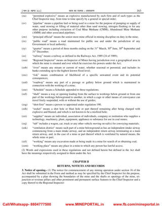¹Hkkx IIµ[k.M 3(i)º Hkkjr dk jkti=k % vlk/kj.k 163
(zu) “permitted explosive” means an explosive manufactured by such firm and of such types as the
Chief Inspector may, from time to time specify by a general or special order;
(zv) “pipeline” means a pipeline laid or being used in a mine for the purpose of pumping or supply of
water, sand stowing or filling of material other than sand stowing, nitrogen flushing or for any
other purpose including extraction of Coal Mine Methane (CMM), Abandoned Mine Methane
(AMM) and other associated pipelines;
(zw) “principal official” means the senior-most mine official in mining discipline on duty in the mine;
(zx) “public road” means a road maintained for public use and under the jurisdiction of any
Government or local authority;
(zy) “quarter” means a period of three months ending on the 31st
March, 30th
June, 30th
September and
31st
December;
(zz) “railway” means a railway as defined in the Railways Act, 1989 (24 of 1989);
(zza) “Regional Inspector” means an Inspector of Mines having jurisdiction over a geographical area in
which the mine is situated and over which he exercises his powers under the Act;
(zzb) “river” means any stream or current of water, whether seasonal or perennial, and includes its
banks extending up to the highest known flood level;
(zzc) “risk” means combination of likelihood of a specific unwanted event and its potential
consequences;
(zzd) “roadway” means any part of a passage or gallery below ground which is maintained in
connection with the working of a mine;
(zze) “Schedule” means a Schedule appended to these regulations;
(zzf) “shaft” means a way or opening leading from the surface to workings below ground or from one
part of the workings belowground to another, in which a cage or other means of conveyance can
travel freely suspended, with or without the use of guides;
(zzg) “shot-firer” means a person so appointed under regulation 190;
(zzh) “socket” means a shot hole or blast hole or part thereof remaining after being charged with
explosive and blasted, and which is not known to be a misfired hole;
(zzi) “supplier” means an individual, association of individuals, company or institution who supplies a
technology, machinery, plant, equipment, appliance or substance for use in coal mines;
(zzj) “tub” includes a wagon, car, truck or any other vehicle moving on rail(s) for conveying materials;
(zzk) “ventilation district” means such part of a mine belowground as has an independent intake airway
commencing from a main intake airway, and an independent return airway terminating at a main
return airway, and, in the case of a mine or part thereof which is ventilated by natural means, the
whole mine or part;
(zzl) “working” means any excavation made or being made in a mine for search of or obtaining coal;
(zzm) “working place” means any place in a mine to which any person has lawful access.
(2) Words and expressions used in these regulations and not defined herein but defined in the Act shall
have the meanings respectively assigned to them under the Act.
CHAPTER II
RETURNS, NOTICES AND RECORDS
3. Notice of opening.- (1) The notice for commencement of any mining operation under section 16 of the
Act shall be submitted in the Form and method as may be specified by the Chief Inspector for the purpose,
accompanied by a plan showing the boundaries of the mine and the shafts or openings of the mine, tri-
junction or revenue pillars and other prominent and permanent surface features to the Chief Inspector and a
copy thereof to the Regional Inspector:
Call/Whatsapp- 8804777500 www.MINEPORTAL.in www.fb.com/mineportal.in
 