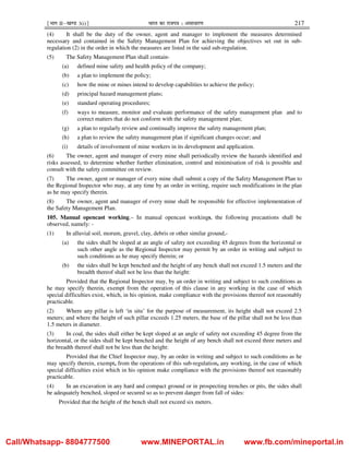 ¹Hkkx IIµ[k.M 3(i)º Hkkjr dk jkti=k % vlk/kj.k 217
(4) It shall be the duty of the owner, agent and manager to implement the measures determined
necessary and contained in the Safety Management Plan for achieving the objectives set out in sub-
regulation (2) in the order in which the measures are listed in the said sub-regulation.
(5) The Safety Management Plan shall contain-
(a) defined mine safety and health policy of the company;
(b) a plan to implement the policy;
(c) how the mine or mines intend to develop capabilities to achieve the policy;
(d) principal hazard management plans;
(e) standard operating procedures;
(f) ways to measure, monitor and evaluate performance of the safety management plan and to
correct matters that do not conform with the safety management plan;
(g) a plan to regularly review and continually improve the safety management plan;
(h) a plan to review the safety management plan if significant changes occur; and
(i) details of involvement of mine workers in its development and application.
(6) The owner, agent and manager of every mine shall periodically review the hazards identified and
risks assessed, to determine whether further elimination, control and minimisation of risk is possible and
consult with the safety committee on review.
(7) The owner, agent or manager of every mine shall submit a copy of the Safety Management Plan to
the Regional Inspector who may, at any time by an order in writing, require such modifications in the plan
as he may specify therein.
(8) The owner, agent and manager of every mine shall be responsible for effective implementation of
the Safety Management Plan.
105. Manual opencast working.– In manual opencast workings, the following precautions shall be
observed, namely: -
(1) In alluvial soil, morum, gravel, clay, debris or other similar ground,-
(a) the sides shall be sloped at an angle of safety not exceeding 45 degrees from the horizontal or
such other angle as the Regional Inspector may permit by an order in writing and subject to
such conditions as he may specify therein; or
(b) the sides shall be kept benched and the height of any bench shall not exceed 1.5 meters and the
breadth thereof shall not be less than the height:
Provided that the Regional Inspector may, by an order in writing and subject to such conditions as
he may specify therein, exempt from the operation of this clause in any working in the case of which
special difficulties exist, which, in his opinion, make compliance with the provisions thereof not reasonably
practicable.
(2) Where any pillar is left ‘in situ’ for the purpose of measurement, its height shall not exceed 2.5
meters; and where the height of such pillar exceeds 1.25 meters, the base of the pillar shall not be less than
1.5 meters in diameter.
(3) In coal, the sides shall either be kept sloped at an angle of safety not exceeding 45 degree from the
horizontal, or the sides shall be kept benched and the height of any bench shall not exceed three meters and
the breadth thereof shall not be less than the height:
Provided that the Chief Inspector may, by an order in writing and subject to such conditions as he
may specify therein, exempt, from the operations of this sub-regulation, any working, in the case of which
special difficulties exist which in his opinion make compliance with the provisions thereof not reasonably
practicable.
(4) In an excavation in any hard and compact ground or in prospecting trenches or pits, the sides shall
be adequately benched, sloped or secured so as to prevent danger from fall of sides:
Provided that the height of the bench shall not exceed six meters.
Call/Whatsapp- 8804777500 www.MINEPORTAL.in www.fb.com/mineportal.in
 