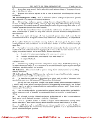218 THE GAZETTE OF INDIA : EXTRAORDINARY [PART II—SEC. 3(i)]
(5) No tree, loose stone or debris shall be allowed to remain within a distance of three meters from the
edge or side of the excavation.
(6) No person shall undercut any face or side or cause or permit such undercutting as to cause any
overhanging.
106. Mechanised opencast working.- (1) In all mechanised opencast workings, the precautions specified
in sub-regulation (2) to sub-regulation (6) shall be observed.
(2) Before starting a mechanised opencast working, the owner and agent of the mine shall ensure that
the mine, including its method of working, ultimate pit slope, dump slope and monitoring of slope stability,
has been planned, designed and worked as determined by a scientific study and a copy of the report of such
study has been kept available in the office of the mine:
Provided that in case of mines where such a study has not been made, it shall be the responsibility
of the owner and agent to get the said study made within one year from the date of coming into force of
these regulations.
(3) The owner, agent and manager of every mechanised opencast mines shall ensure that the
recommendations made in the report of scientific study referred to in sub-regulation (2) are complied with.
(4) The height of the benches in overburden consisting of alluvial soil, morum, gravel, clay, debris or other
similar ground shall not exceed 3 meters and the width thereof shall not be less than three times the height
of the bench.
(5) The height of benches in coal and overburden of rock formation other than that mentioned in sub-
regulation (4) shall not be more than the digging height or reach of the excavation machine in use for
digging, excavation or removal, and the width thereof shall not be less than -
(a) the width of the widest machine plying on the bench plus two meters; or
(b) if dumpers ply on the bench, three times the width of the dumper; or
(c) the height of the bench,
whichever is more.
(6) Notwithstanding anything contained in sub-regulations (2), (4) and (5), the Chief Inspector may, by
an order in writing and subject to such conditions as he may specify therein, require or permit the height
and width of benches in variance with aforesaid.
107. Reclamation.- All excavations made by opencast mining shall be suitably reclaimed by back filling
or by any other means.
108. Spoil-banks and dumps.- (1) While removing overburden, the top soil shall be stacked at a separate
place, so that, the same is used to cover the reclaimed area.
(2) The slope of a spoil bank shall be determined by the natural angle of repose of the material being
deposited but, in any case, shall not exceed 37.5 degrees from the horizontal:
Provided that where in any mine, a steeper slope of spoil bank has been recommended as a result of
a scientific study by any scientific agency or institution, having expertise in slope stability, the Regional
Inspector may, by an order in writing and subject to such conditions as he may specify therein, permit a
steeper slope of the spoil bank.
(3) Loose overburden and other such materials from opencast workings or other rejects from washeries
or from other sources shall be dumped in such a manner that there is no possibility of dumped material
sliding.
(4) Any spoil bank exceeding 30 metre in height shall be benched so that no bench exceeds 30 metre in
height and the overall slope shall not exceed 1 vertical to 1.5 horizontal.
(5) The toe of a spoil-bank shall not be extended to any point within 100m of a mine opening, railway
or other public works, public road or building or other permanent structure not belonging to the owner.
(6) A suitable fence shall be erected between any railway or public works or road or building or
structure not belonging to the owner and the toe of an active spoil bank so as to prevent unauthorised
persons from approaching the spoil-bank.
Call/Whatsapp- 8804777500 www.MINEPORTAL.in www.fb.com/mineportal.in
 