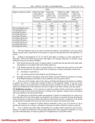 220 THE GAZETTE OF INDIA : EXTRAORDINARY [PART II—SEC. 3(i)]
Table
Depth of seam from surface Where the width
of the galleries
does not exceed
3.0 meters
Where the
width of the
galleries does
not exceed 3.6
meters
Where the width
of the galleries
does not exceed
4.2 meters
Where the
width of the
galleries does
not exceed 4.8
meters
The distance between centres of adjacent pillars shall not be less than
(1) (2) (3) (4) (5)
Meters Meters Meters Meters
Not exceeding 60 meters 12.0 15.0 18.0 19.5
Exceeding 60 but not
exceeding 90 meters
13.5 16.5 19.5 21.0
Exceeding 90 but not
exceeding 150 meters
16.5 19.5 22.5 25.5
Exceeding 150 but not
exceeding 240 meters
22.5 25.5 30.5 34.5
Exceeding 240 but not
exceeding 360 meters
28.5 34.5 39.5 45.0
Exceeding 360 meters 39.0 42.0 45.0 48.0
(5) The Chief Inspector may by an order in writing and subject to such conditions as he may specify
therein, exempt a mine or part thereof to form pillars in variance to that specified in the sub-regulations (3)
and (4).
(6) Nothing in sub-regulation (2), (3), (4) and (5) shall apply to workings in a mine made before 7th
September, 1926 and the following provisions shall apply to all workings made prior to said date, except
during the extraction or reduction of pillars,-
(a) if the distance between the centers of adjacent pillars is smaller than that specified in the table under
sub-regulation (4), the pillars shall not be further reduced; or
(b) if the distance between the centers of adjacent pillar is not smaller than that specified in the table
under sub-regulation (4), the pillars shall not be so reduced as to render such distance smaller than –
(i) the distance so specified; or
(ii) any distance required in this behalf by the Chief Inspector; and
(c) the height and width of the galleries shall not be further increased without the permission in writing
of the Regional Inspector and subject to such conditions as he may specify therein.
(7) In the case of all workings, where in the opinion of the Regional Inspector the dimensions of pillars
or galleries are such as to render that crushing of pillars or the premature collapse of any part of the
workings is likely to occur either before or during the extraction of pillars, he may, by an order in writing,
require such modification of the dimensions aforesaid in respect of any future working as he may specify.
112. Depillaring operations.– (1) No extraction or reduction of pillars shall be commenced, conducted or
carried out except with the previous permission in writing of the Regional Inspector and in accordance
with such conditions as he may specify therein.
(2) An application, for permission under sub-regulation (1) shall be accompanied by two copies of an
up-to-date plan of the area where pillars are proposed to be reduced or extracted, showing the proposed
extent of extraction or reduction of pillars, the manner in which such extraction or reduction is to be carried
out, the thickness and depth of the seam, the nature of the roof, and the rate and direction of dip.
(3) The extraction or reduction of pillars shall be conducted in such a way as to prevent, as far as
possible, the extension of a collapse or subsidence of the goaf over pillars which have not been extracted.
(4) Save as otherwise provided under sub-regulation (5), no pillars shall be reduced or split in such a
manner as to reduce the dimensions of the resultant pillars below those required by regulation 111 or by
any order made thereunder, nor shall any gallery be so heightened as to exceed three meters.
Call/Whatsapp- 8804777500 www.MINEPORTAL.in www.fb.com/mineportal.in
 