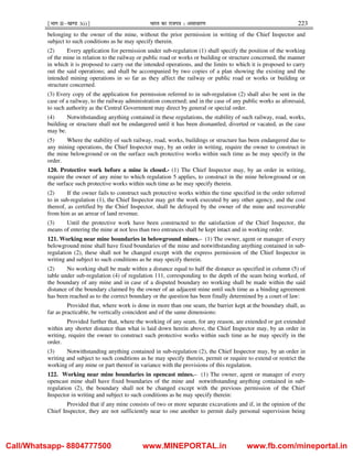 ¹Hkkx IIµ[k.M 3(i)º Hkkjr dk jkti=k % vlk/kj.k 223
belonging to the owner of the mine, without the prior permission in writing of the Chief Inspector and
subject to such conditions as he may specify therein.
(2) Every application for permission under sub-regulation (1) shall specify the position of the working
of the mine in relation to the railway or public road or works or building or structure concerned, the manner
in which it is proposed to carry out the intended operations, and the limits to which it is proposed to carry
out the said operations; and shall be accompanied by two copies of a plan showing the existing and the
intended mining operations in so far as they affect the railway or public road or works or building or
structure concerned.
(3) Every copy of the application for permission referred to in sub-regulation (2) shall also be sent in the
case of a railway, to the railway administration concerned; and in the case of any public works as aforesaid,
to such authority as the Central Government may direct by general or special order.
(4) Notwithstanding anything contained in these regulations, the stability of such railway, road, works,
building or structure shall not be endangered until it has been dismantled, diverted or vacated, as the case
may be.
(5) Where the stability of such railway, road, works, buildings or structure has been endangered due to
any mining operations, the Chief Inspector may, by an order in writing, require the owner to construct in
the mine belowground or on the surface such protective works within such time as he may specify in the
order.
120. Protective work before a mine is closed.- (1) The Chief Inspector may, by an order in writing,
require the owner of any mine to which regulation 5 applies, to construct in the mine belowground or on
the surface such protective works within such time as he may specify therein.
(2) If the owner fails to construct such protective works within the time specified in the order referred
to in sub-regulation (1), the Chief Inspector may get the work executed by any other agency, and the cost
thereof, as certified by the Chief Inspector, shall be defrayed by the owner of the mine and recoverable
from him as an arrear of land revenue.
(3) Until the protective work have been constructed to the satisfaction of the Chief Inspector, the
means of entering the mine at not less than two entrances shall be kept intact and in working order.
121. Working near mine boundaries in belowground mines.– (1) The owner, agent or manager of every
belowground mine shall have fixed boundaries of the mine and notwithstanding anything contained in sub-
regulation (2), these shall not be changed except with the express permission of the Chief Inspector in
writing and subject to such conditions as he may specify therein.
(2) No working shall be made within a distance equal to half the distance as specified in column (5) of
table under sub-regulation (4) of regulation 111, corresponding to the depth of the seam being worked, of
the boundary of any mine and in case of a disputed boundary no working shall be made within the said
distance of the boundary claimed by the owner of an adjacent mine until such time as a binding agreement
has been reached as to the correct boundary or the question has been finally determined by a court of law:
Provided that, where work is done in more than one seam, the barrier kept at the boundary shall, as
far as practicable, be vertically coincident and of the same dimensions:
Provided further that, where the working of any seam, for any reason, are extended or get extended
within any shorter distance than what is laid down herein above, the Chief Inspector may, by an order in
writing, require the owner to construct such protective works within such time as he may specify in the
order.
(3) Notwithstanding anything contained in sub-regulation (2), the Chief Inspector may, by an order in
writing and subject to such conditions as he may specify therein, permit or require to extend or restrict the
working of any mine or part thereof in variance with the provisions of this regulation.
122. Working near mine boundaries in opencast mines.– (1) The owner, agent or manager of every
opencast mine shall have fixed boundaries of the mine and notwithstanding anything contained in sub-
regulation (2), the boundary shall not be changed except with the previous permission of the Chief
Inspector in writing and subject to such conditions as he may specify therein:
Provided that if any mine consists of two or more separate excavations and if, in the opinion of the
Chief Inspector, they are not sufficiently near to one another to permit daily personal supervision being
Call/Whatsapp- 8804777500 www.MINEPORTAL.in www.fb.com/mineportal.in
 