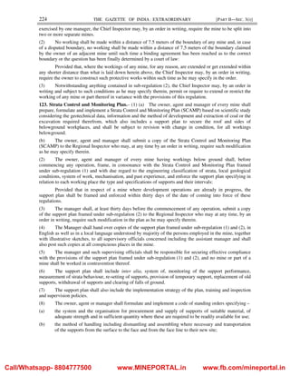 224 THE GAZETTE OF INDIA : EXTRAORDINARY [PART II—SEC. 3(i)]
exercised by one manager, the Chief Inspector may, by an order in writing, require the mine to be split into
two or more separate mines.
(2) No working shall be made within a distance of 7.5 meters of the boundary of any mine and, in case
of a disputed boundary, no working shall be made within a distance of 7.5 meters of the boundary claimed
by the owner of an adjacent mine until such time a binding agreement has been reached as to the correct
boundary or the question has been finally determined by a court of law:
Provided that, where the workings of any mine, for any reason, are extended or get extended within
any shorter distance than what is laid down herein above, the Chief Inspector may, by an order in writing,
require the owner to construct such protective works within such time as he may specify in the order.
(3) Notwithstanding anything contained in sub-regulation (2), the Chief Inspector may, by an order in
writing and subject to such conditions as he may specify therein, permit or require to extend or restrict the
working of any mine or part thereof in variance with the provisions of this regulation.
123. Strata Control and Monitoring Plan.– (1) (a) The owner, agent and manager of every mine shall
prepare, formulate and implement a Strata Control and Monitoring Plan (SCAMP) based on scientific study
considering the geotechnical data, information and the method of development and extraction of coal or the
excavation required therefrom, which also includes a support plan to secure the roof and sides of
belowground workplaces, and shall be subject to revision with change in condition, for all workings
belowground.
(b) The owner, agent and manager shall submit a copy of the Strata Control and Monitoring Plan
(SCAMP) to the Regional Inspector who may, at any time by an order in writing, require such modification
as he may specify therein.
(2) The owner, agent and manager of every mine having workings below ground shall, before
commencing any operation, frame, in consonance with the Strata Control and Monitoring Plan framed
under sub-regulation (1) and with due regard to the engineering classification of strata, local geological
conditions, system of work, mechanisation, and past experience, and enforce the support plan specifying in
relation to each working place the type and specifications of supports and their intervals:
Provided that in respect of a mine where development operations are already in progress, the
support plan shall be framed and enforced within thirty days of the date of coming into force of these
regulations.
(3) The manager shall, at least thirty days before the commencement of any operation, submit a copy
of the support plan framed under sub-regulation (2) to the Regional Inspector who may at any time, by an
order in writing, require such modification in the plan as he may specify therein.
(4) The Manager shall hand over copies of the support plan framed under sub-regulation (1) and (2), in
English as well as in a local language understood by majority of the persons employed in the mine, together
with illustrative sketches, to all supervisory officials concerned including the assistant manager and shall
also post such copies at all conspicuous places in the mine.
(5) The manager and such supervising officials shall be responsible for securing effective compliance
with the provisions of the support plan framed under sub-regulation (1) and (2), and no mine or part of a
mine shall be worked in contravention thereof.
(6) The support plan shall include inter alia, system of, monitoring of the support performance,
measurement of strata behaviour, re-setting of supports, provision of temporary support, replacement of old
supports, withdrawal of supports and clearing of falls of ground.
(7) The support plan shall also include the implementation strategy of the plan, training and inspection
and supervision policies.
(8) The owner, agent or manager shall formulate and implement a code of standing orders specifying –
(a) the system and the organisation for procurement and supply of supports of suitable material, of
adequate strength and in sufficient quantity where these are required to be readily available for use;
(b) the method of handling including dismantling and assembling where necessary and transportation
of the supports from the surface to the face and from the face line to their new site;
Call/Whatsapp- 8804777500 www.MINEPORTAL.in www.fb.com/mineportal.in
 