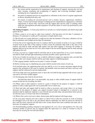 ¹Hkkx IIµ[k.M 3(i)º Hkkjr dk jkti=k % vlk/kj.k 225
(c) the system and the organisation for maintenance and checking of supports, dressing the roof and
sides, erecting, examining and re-tightening of supports and re-erecting dislodged supports,
including the use of appropriate tools;
(d) the panel of competent persons for engagement as substitutes in the event of a regular supportsman
or dresser absenting from duty; and
(e) the manner of making all concerned persons such as loaders, dressers, supportsmen, shortfirers,
sirdars, overmen and assistant managers including persons empanelled for engagement as substitute
supportsman or dresser fully conversant with the support plan and the codes of standing orders
under this sub-regulation and under regulation 129 and the nature of work to be performed by each
in that behalf.
124. Setting of support.– (1) Every prop shall be set securely on a sound foundation and shall be kept tight
against the roof.
(2) Where a prop is set on sand or, other loose material, a flat base-piece not less than 5 centimeter in
thickness, 25 centimeters in width and 75 centimeters in length shall be used.
(3) The lid used over a prop shall have a width not less than the diameter of the prop, a thickness not less
than 8 centimeters and a length not less than 50 centimeters.
(4) Every bar set for supporting the roof of a roadway shall be set securely on props or on cogs or shall be
securely fixed on the sides of the roadway in holes at least 50 centimeter deep made in the sides of the
roadway and shall be made and kept tight against roof and where lagging is necessary the number of
laggings shall not be less than one for every meter length of the bar and the laggings shall be made and kept
tight against the roof.
(5) Every cog used as a support shall be well built and set on the natural floor or on a secure foundation,
and shall be made and kept tight maintaining maximum possible contact against the roof.
(6) In case of timber for erection of a cog, it shall be sufficient to joggle two opposite sides, provided that
only four sides sawn sleepers shall be used for goaf edge supports in depillaring panels.
(7) The cogging members shall be not less than 1.2 meters in length.
(8) Before erecting cogs in a depillaring area, props shall be erected at the corners of each cog.
(9) In inclined seams, the supporting props and cogs shall be so set as to ensure maximum support having
regard to the inclination of the seam or roadway and probable strata movement and where necessary such
supports shall be reinforced to prevent displacement.
(10) Every ledge and every prominent crack or slip in the roof shall be kept supported with at least a pair of
cogs and or cross-bars suitably lagged.
(11) Overhanging sides shall be dressed down:
Provided that where this is not practicable, stay props or other suitable means of support shall be
erected at intervals not exceeding one meter.
(12) Where sand or other material is stowed or a pack is formed for the purpose of support, it shall be
packed or made as tight against the roof as practicable over its whole area.
(13) Roof and sides and support shall be tested as often as necessary; and except where it is no longer
necessary for the purpose of support, any support loosened, broken or dislodged by or removed in any
operation shall be tightened, replaced or reset with the least possible delay and particularly before persons
are allowed to pass or resume work after an interruption.
(14) Where floor coal or roof coal is taken, shorter props shall be replaced with longer props.
(15) In every place wherein roof coal is taken or a fall of roof or sides has occurred, no work of cleaning
the dislodged coal or the fall or any part thereof shall be undertaken nor shall any person be allowed to
pass, until the newly exposed roof and sides in the vicinity thereof have been examined and made safe, if
necessary, by temporary supports.
(16) Notwithstanding anything contained in sub-regulation (9), (13), (14) or sub-regulation (15), only such
minimum number of persons may be engaged under the supervision of a sirdar or overman as may be
necessary for securing the roof and sides thereat.
Call/Whatsapp- 8804777500 www.MINEPORTAL.in www.fb.com/mineportal.in
 