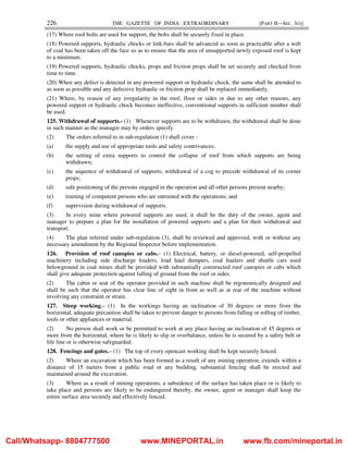 226 THE GAZETTE OF INDIA : EXTRAORDINARY [PART II—SEC. 3(i)]
(17) Where roof bolts are used for support, the bolts shall be securely fixed in place.
(18) Powered supports, hydraulic chocks or link-bars shall be advanced as soon as practicable after a web
of coal has been taken off the face so as to ensure that the area of unsupported newly exposed roof is kept
to a minimum.
(19) Powered supports, hydraulic chocks, props and friction props shall be set securely and checked from
time to time.
(20) When any defect is detected in any powered support or hydraulic chock, the same shall be attended to
as soon as possible and any defective hydraulic or friction prop shall be replaced immediately.
(21) Where, by reason of any irregularity in the roof, floor or sides or due to any other reasons, any
powered support or hydraulic chock becomes ineffective, conventional supports in sufficient number shall
be used.
125. Withdrawal of supports.- (1) Whenever supports are to be withdrawn, the withdrawal shall be done
in such manner as the manager may by orders specify.
(2) The orders referred to in sub-regulation (1) shall cover -
(a) the supply and use of appropriate tools and safety contrivances;
(b) the setting of extra supports to control the collapse of roof from which supports are being
withdrawn;
(c) the sequence of withdrawal of supports; withdrawal of a cog to precede withdrawal of its corner
props;
(d) safe positioning of the persons engaged in the operation and all other persons present nearby;
(e) training of competent persons who are entrusted with the operations; and
(f) supervision during withdrawal of supports.
(3) In every mine where powered supports are used, it shall be the duty of the owner, agent and
manager to prepare a plan for the installation of powered supports and a plan for their withdrawal and
transport.
(4) The plan referred under sub-regulation (3), shall be reviewed and approved, with or without any
necessary amendment by the Regional Inspector before implementation.
126. Provision of roof canopies or cabs.– (1) Electrical, battery, or diesel-powered, self-propelled
machinery including side discharge loaders, load haul dumpers, coal haulers and shuttle cars used
belowground in coal mines shall be provided with substantially constructed roof canopies or cabs which
shall give adequate protection against falling of ground from the roof or sides.
(2) The cabin or seat of the operator provided in such machine shall be ergonomically designed and
shall be such that the operator has clear line of sight in front as well as at rear of the machine without
involving any constraint or strain.
127. Steep working.– (1) In the workings having an inclination of 30 degrees or more from the
horizontal, adequate precaution shall be taken to prevent danger to persons from falling or rolling of timber,
tools or other appliances or material.
(2) No person shall work or be permitted to work at any place having an inclination of 45 degrees or
more from the horizontal, where he is likely to slip or overbalance, unless he is secured by a safety belt or
life line or is otherwise safeguarded.
128. Fencings and gates.– (1) The top of every opencast working shall be kept securely fenced.
(2) Where an excavation which has been formed as a result of any mining operation, extends within a
distance of 15 meters from a public road or any building, substantial fencing shall be erected and
maintained around the excavation.
(3) Where as a result of mining operations, a subsidence of the surface has taken place or is likely to
take place and persons are likely to be endangered thereby, the owner, agent or manager shall keep the
entire surface area securely and effectively fenced.
Call/Whatsapp- 8804777500 www.MINEPORTAL.in www.fb.com/mineportal.in
 
