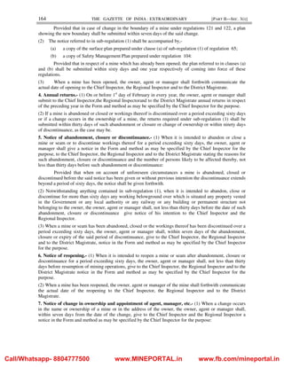 164 THE GAZETTE OF INDIA : EXTRAORDINARY [PART II—SEC. 3(i)]
Provided that in case of change in the boundary of a mine under regulations 121 and 122, a plan
showing the new boundary shall be submitted within seven days of the said change.
(2) The notice referred to in sub-regulation (1) shall be accompanied by,-
(a) a copy of the surface plan prepared under clause (a) of sub-regulation (1) of regulation 65;
(b) a copy of Safety Management Plan prepared under regulation 104:
Provided that in respect of a mine which has already been opened, the plan referred to in clauses (a)
and (b) shall be submitted within sixty days and one year respectively of coming into force of these
regulations.
(3) When a mine has been opened, the owner, agent or manager shall forthwith communicate the
actual date of opening to the Chief Inspector, the Regional Inspector and to the District Magistrate.
4. Annual returns.- (1) On or before 1st
day of February in every year, the owner, agent or manager shall
submit to the Chief Inspector,the Regional Inspectorand to the District Magistrate annual returns in respect
of the preceding year in the Form and method as may be specified by the Chief Inspector for the purpose.
(2) If a mine is abandoned or closed or workings thereof is discontinued over a period exceeding sixty days
or if a change occurs in the ownership of a mine, the returns required under sub-regulation (1) shall be
submitted within thirty days of such abandonment or closure or change of ownership or within ninety days
of discontinuance, as the case may be.
5. Notice of abandonment, closure or discontinuance.- (1) When it is intended to abandon or close a
mine or seam or to discontinue workings thereof for a period exceeding sixty days, the owner, agent or
manager shall give a notice in the Form and method as may be specified by the Chief Inspector for the
purpose, to the Chief Inspector, the Regional Inspector and to the District Magistrate stating the reasons for
such abandonment, closure or discontinuance and the number of persons likely to be affected thereby, not
less than thirty days before such abandonment or discontinuance:
Provided that when on account of unforeseen circumstances a mine is abandoned, closed or
discontinued before the said notice has been given or without previous intention the discontinuance extends
beyond a period of sixty days, the notice shall be given forthwith.
(2) Notwithstanding anything contained in sub-regulation (1), when it is intended to abandon, close or
discontinue for more than sixty days any working belowground over which is situated any property vested
in the Government or any local authority or any railway or any building or permanent structure not
belonging to the owner, the owner, agent or manager shall, not less than thirty days before the date of such
abandonment, closure or discontinuance give notice of his intention to the Chief Inspector and the
Regional Inspector.
(3) When a mine or seam has been abandoned, closed or the workings thereof has been discontinued over a
period exceeding sixty days, the owner, agent or manager shall, within seven days of the abandonment,
closure or expiry of the said period of discontinuance, give to the Chief Inspector, the Regional Inspector
and to the District Magistrate, notice in the Form and method as may be specified by the Chief Inspector
for the purpose.
6. Notice of reopening.- (1) When it is intended to reopen a mine or seam after abandonment, closure or
discontinuance for a period exceeding sixty days, the owner, agent or manager shall, not less than thirty
days before resumption of mining operations, give to the Chief Inspector, the Regional Inspector and to the
District Magistrate notice in the Form and method as may be specified by the Chief Inspector for the
purpose.
(2) When a mine has been reopened, the owner, agent or manager of the mine shall forthwith communicate
the actual date of the reopening to the Chief Inspector, the Regional Inspector and to the District
Magistrate.
7. Notice of change in ownership and appointment of agent, manager, etc.- (1) When a change occurs
in the name or ownership of a mine or in the address of the owner, the owner, agent or manager shall,
within seven days from the date of the change, give to the Chief Inspector and the Regional Inspector a
notice in the Form and method as may be specified by the Chief Inspector for the purpose:
Call/Whatsapp- 8804777500 www.MINEPORTAL.in www.fb.com/mineportal.in
 