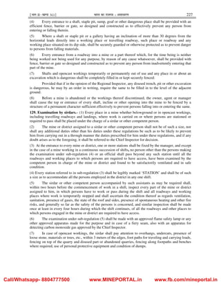 ¹Hkkx IIµ[k.M 3(i)º Hkkjr dk jkti=k % vlk/kj.k 227
(4) Every entrance to a shaft, staple pit, sump, goaf or other dangerous place shall be provided with an
efficient fence, barrier or gate, so designed and constructed as to effectively prevent any person from
entering or falling therein.
(5) Where a shaft or staple pit or a gallery having an inclination of more than 30 degrees from the
horizontal leads directly into a working place or travelling roadway, such place or roadway and any
working place situated on its dip side, shall be securely guarded or otherwise protected as to prevent danger
to persons from falling materials.
(6) Every entrance from a roadway into a mine or a part thereof which, for the time being is neither
being worked nor being used for any purpose, by reason of any cause whatsoever, shall be provided with
fence, barrier or gate so designed and constructed as to prevent any person from inadvertently entering that
part of the mine.
(7) Shafts and opencast workings temporarily or permanently out of use and any place in or about an
excavation which is dangerous shall be completely filled in or kept securely fenced:
Provided that if in the opinion of the Regional Inspector, any disused trench, pit or other excavation
is dangerous, he may by an order in writing, require the same to be filled in to the level of the adjacent
ground.
(8) Before a mine is abandoned or the workings thereof discontinued, the owner, agent or manager
shall cause the top or entrance of every shaft, incline or other opening into the mine to be fenced by a
structure of a permanent character sufficient effectively to prevent persons falling into or entering the same.
129. Examination by sirdars.– (1) Every place in a mine whether belowground or in opencast workings,
including travelling roadways and landings, where work is carried on or where persons are stationed or
required to pass shall be placed under the charge of a sirdar or other competent person.
(2) The mine or district assigned to a sirdar or other competent person shall not be of such a size, nor
shall any additional duties other than his duties under these regulations be such as to be likely to prevent
him from carrying out in a through manner the duties prescribed for him under these regulations, and if any
doubt arises as to the foregoing, it shall be referred to the Chief Inspector for decision.
(3) At the entrance to every mine or district, one or more stations shall be fixed by the manager, and except
in the case of a mine working in a continuous succession of shifts, no person other than the persons making
the examination under sub-regulation (4) or an official shall pass beyond any such station until all the
roadways and working places to which persons are required to have access, have been examined by the
competent person in charge of the mine or district and found to be satisfactorily ventilated and in safe
condition.
(4) Every station referred to in sub-regulation (3) shall be legibly marked ‘STATION’ and shall be of such
a size as to accommodate all the persons employed in the district in any one shift.
(5) The sirdar or other competent person accompanied by such assistants as may be required shall,
within two hours before the commencement of work in a shift, inspect every part of the mine or district
assigned to him, in which persons have to work or pass during the shift and all roadways and working
places where work is temporarily stopped and shall ascertain the condition thereof as regards ventilation,
sanitation, presence of gases, the state of the roof and sides, presence of spontaneous heating and other fire
risks, and generally so far as the safety of the persons is concerned, and similar inspection shall be made
once at least in every four hours during which the shift continues, of all the roadways and other places to
which persons engaged in the mine or district are required to have access.
(6) The examination under sub-regulation (5) shall be made with an approved flame safety lamp or any
other approved apparatus made for the purpose and in case of a fiery seam, also with an apparatus for
detecting carbon monoxide gas approved by the Chief Inspector.
(7) In case of opencast workings, the sirdar shall pay attention to overhangs, undercuts, presence of
loose stone, materials or trees, etc., within 3 meters of the edges, foot paths for traveling and carrying loads,
fencing on top of the quarry and disused part or abandoned quarries, fencing along footpaths and benches
where required, use of personal protective equipment and condition of dumps.
Call/Whatsapp- 8804777500 www.MINEPORTAL.in www.fb.com/mineportal.in
 