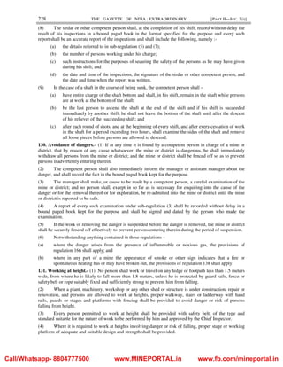 228 THE GAZETTE OF INDIA : EXTRAORDINARY [PART II—SEC. 3(i)]
(8) The sirdar or other competent person shall, at the completion of his shift, record without delay the
result of his inspections in a bound paged book in the format specified for the purpose and every such
report shall be an accurate report of the inspections and shall include the following, namely :-
(a) the details referred to in sub-regulation (5) and (7);
(b) the number of persons working under his charge;
(c) such instructions for the purposes of securing the safety of the persons as he may have given
during his shift; and
(d) the date and time of the inspections, the signature of the sirdar or other competent person, and
the date and time when the report was written.
(9) In the case of a shaft in the course of being sunk, the competent person shall –
(a) have entire charge of the shaft bottom and shall, in his shift, remain in the shaft while persons
are at work at the bottom of the shaft;
(b) be the last person to ascend the shaft at the end of the shift and if his shift is succeeded
immediately by another shift, he shall not leave the bottom of the shaft until after the descent
of his reliever of the succeeding shift; and
(c) after each round of shots, and at the beginning of every shift, and after every cessation of work
in the shaft for a period exceeding two hours, shall examine the sides of the shaft and remove
all loose pieces before persons are allowed to descend.
130. Avoidance of dangers.– (1) If at any time it is found by a competent person in charge of a mine or
district, that by reason of any cause whatsoever, the mine or district is dangerous, he shall immediately
withdraw all persons from the mine or district; and the mine or district shall be fenced off so as to prevent
persons inadvertently entering therein.
(2) The competent person shall also immediately inform the manager or assistant manager about the
danger, and shall record the fact in the bound paged book kept for the purpose.
(3) The manager shall make, or cause to be made by a competent person, a careful examination of the
mine or district; and no person shall, except in so far as is necessary for enquiring into the cause of the
danger or for the removal thereof or for exploration, be re-admitted into the mine or district until the mine
or district is reported to be safe.
(4) A report of every such examination under sub-regulation (3) shall be recorded without delay in a
bound paged book kept for the purpose and shall be signed and dated by the person who made the
examination.
(5) If the work of removing the danger is suspended before the danger is removed, the mine or district
shall be securely fenced off effectively to prevent persons entering therein during the period of suspension.
(6) Notwithstanding anything contained in these regulations –
(a) where the danger arises from the presence of inflammable or noxious gas, the provisions of
regulation 166 shall apply; and
(b) where in any part of a mine the appearance of smoke or other sign indicates that a fire or
spontaneous heating has or may have broken out, the provisions of regulation 138 shall apply.
131. Working at height.- (1) No person shall work or travel on any ledge or footpath less than 1.5 meters
wide, from where he is likely to fall more than 1.8 meters, unless he is protected by guard rails, fence or
safety belt or rope suitably fixed and sufficiently strong to prevent him from falling.
(2) When a plant, machinery, workshop or any other shed or structure is under construction, repair or
renovation, and persons are allowed to work at heights, proper walkway, stairs or ladderway with hand
rails, guards or stages and platforms with fencing shall be provided to avoid danger or risk of persons
falling from height.
(3) Every person permitted to work at height shall be provided with safety belt, of the type and
standard suitable for the nature of work to be performed by him and approved by the Chief Inspector.
(4) Where it is required to work at heights involving danger or risk of falling, proper stage or working
platform of adequate and suitable design and strength shall be provided.
Call/Whatsapp- 8804777500 www.MINEPORTAL.in www.fb.com/mineportal.in
 