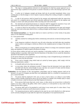 ¹Hkkx IIµ[k.M 3(i)º Hkkjr dk jkti=k % vlk/kj.k 229
(5) The stage or working platform referred to in sub-regulation (4) shall have proper approach way to
and from the stage or platform for the persons to ascend or descend, as well as the fencing to prevent such
falls.
(6) A safety net of adequate strength and design shall also be provided immediately below every
working place so that the danger or risk of injuries to persons falling from working at heights is completely
eliminated.
(7) A code of safe practices shall be framed by the manager and implemented under the supervision
and control of a competent person and official especially authorised for the purpose by the engineer and
manager, to ensure such safety precautions while executing such work in the mine.
(8) No untrained and inexperienced person or contractor shall be engaged for execution of any such
work in the mine which involves working at heights and the dangers associated therewith.
(9) A system of check list and issuing of work permit shall be maintained by the agent and manager
where any such work in the mine which involves working at heights and the dangers associated therewith is
undertaken.
132. General precautions.- (1) No person shall cut or remove coal from or in the vicinity of any place
unless it is his authorised working place.
(2) Every person shall-
(a) carefully examine his working place before commencing work and also at intervals during the shift;
and
(b) if any dangerous condition is observed, cease all work at that place and shall either take immediate
steps to remove such danger or inform an official or the competent person in charge of the mine or
district.
(3) Where several persons are working together and one of them is in-charge, the examination required
under sub-regulation (2) shall be made by the person in-charge.
(4) Every person cutting coal and every person operating a coal-cutting machine or any other cutting or
loading machine in any place shall ensure that the dimensions of that place do not exceed the dimensions
specified in that behalf by these regulations.
(5) No person shall carry or be permitted to carry any load along a road or footpath having an inclination of
30 degrees or more from the horizontal.
(6) Every road or footpath, along which loads are carried by human agency, shall comply with the
following requirements, namely: –
(i) its breadth shall not be less than one meter; and
(ii) at every place where the inclination exceeds 15 degrees from the horizontal, level steps shall be
provided such that the vertical height of every step does not exceed 0.18 meter and the distance
from the edge to the back is not less than 0.35 meter.
Explanation.- For the purposes of this sub-regulation, gang-planks used for loading purposes shall not be
deemed to be part of a footpath, provided that every gang-plank shall be so inclined or constructed as to
give a secure foot-hold.
(7) No person shall be employed to lift, carry or move a load so heavy as is likely to cause bodily
injury or injury to health of that person and in case of any doubt as to whether risk of bodily injury or injury
to health is involved, it shall be referred to the Chief Inspector for decision.
(8) Every person shall ensure that tools, wood, stones, or other articles are not put down or allowed to
remain, in or near a shaft or dip gallery where work is going on, in such position as may result in their
falling into the shaft or gallery.
(9) No person shall work or be permitted to work alone in any remote part of a mine where, if any
accident occurred he would not soon be discovered or assisted.
(10) No inexperienced person shall be employed in the mine for any work whereby he or other persons
can be seriously endangered except under the supervision and guidance of an experienced person.
Call/Whatsapp- 8804777500 www.MINEPORTAL.in www.fb.com/mineportal.in
 