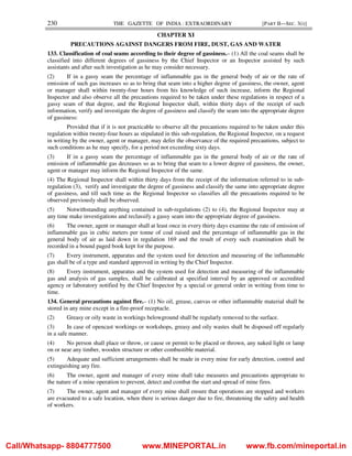 230 THE GAZETTE OF INDIA : EXTRAORDINARY [PART II—SEC. 3(i)]
CHAPTER XI
PRECAUTIONS AGAINST DANGERS FROM FIRE, DUST, GAS AND WATER
133. Classification of coal seams according to their degree of gassiness.– (1) All the coal seams shall be
classified into different degrees of gassiness by the Chief Inspector or an Inspector assisted by such
assistants and after such investigation as he may consider necessary.
(2) If in a gassy seam the percentage of inflammable gas in the general body of air or the rate of
emission of such gas increases so as to bring that seam into a higher degree of gassiness, the owner, agent
or manager shall within twenty-four hours from his knowledge of such increase, inform the Regional
Inspector and also observe all the precautions required to be taken under these regulations in respect of a
gassy seam of that degree, and the Regional Inspector shall, within thirty days of the receipt of such
information, verify and investigate the degree of gassiness and classify the seam into the appropriate degree
of gassiness:
Provided that if it is not practicable to observe all the precautions required to be taken under this
regulation within twenty-four hours as stipulated in this sub-regulation, the Regional Inspector, on a request
in writing by the owner, agent or manager, may defer the observance of the required precautions, subject to
such conditions as he may specify, for a period not exceeding sixty days.
(3) If in a gassy seam the percentage of inflammable gas in the general body of air or the rate of
emission of inflammable gas decreases so as to bring that seam to a lower degree of gassiness, the owner,
agent or manager may inform the Regional Inspector of the same.
(4) The Regional Inspector shall within thirty days from the receipt of the information referred to in sub-
regulation (3), verify and investigate the degree of gassiness and classify the same into appropriate degree
of gassiness, and till such time as the Regional Inspector so classifies all the precautions required to be
observed previously shall be observed.
(5) Notwithstanding anything contained in sub-regulations (2) to (4), the Regional Inspector may at
any time make investigations and reclassify a gassy seam into the appropriate degree of gassiness.
(6) The owner, agent or manager shall at least once in every thirty days examine the rate of emission of
inflammable gas in cubic meters per tonne of coal raised and the percentage of inflammable gas in the
general body of air as laid down in regulation 169 and the result of every such examination shall be
recorded in a bound paged book kept for the purpose.
(7) Every instrument, apparatus and the system used for detection and measuring of the inflammable
gas shall be of a type and standard approved in writing by the Chief Inspector.
(8) Every instrument, apparatus and the system used for detection and measuring of the inflammable
gas and analysis of gas samples, shall be calibrated at specified interval by an approved or accredited
agency or laboratory notified by the Chief Inspector by a special or general order in writing from time to
time.
134. General precautions against fire.– (1) No oil, grease, canvas or other inflammable material shall be
stored in any mine except in a fire-proof receptacle.
(2) Greasy or oily waste in workings belowground shall be regularly removed to the surface.
(3) In case of opencast workings or workshops, greasy and oily wastes shall be disposed off regularly
in a safe manner.
(4) No person shall place or throw, or cause or permit to be placed or thrown, any naked light or lamp
on or near any timber, wooden structure or other combustible material.
(5) Adequate and sufficient arrangements shall be made in every mine for early detection, control and
extinguishing any fire.
(6) The owner, agent and manager of every mine shall take measures and precautions appropriate to
the nature of a mine operation to prevent, detect and combat the start and spread of mine fires.
(7) The owner, agent and manager of every mine shall ensure that operations are stopped and workers
are evacuated to a safe location, when there is serious danger due to fire, threatening the safety and health
of workers.
Call/Whatsapp- 8804777500 www.MINEPORTAL.in www.fb.com/mineportal.in
 
