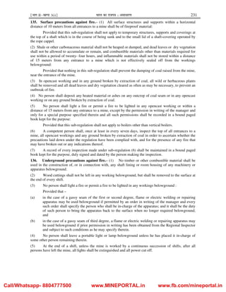 ¹Hkkx IIµ[k.M 3(i)º Hkkjr dk jkti=k % vlk/kj.k 231
135. Surface precautions against fire.– (1) All surface structures and supports within a horizontal
distance of 10 meters from all entrances to a mine shall be of fireproof material:
Provided that this sub-regulation shall not apply to temporary structures, supports and coverings at
the top of a shaft which is in the course of being sunk and to the small lid of a shaft-covering operated by
the rope cappel.
(2) Shale or other carbonaceous material shall not be heaped or dumped, and dead leaves or dry vegetation
shall not be allowed to accumulate or remain, and combustible materials other than materials required for
use within a period of twenty- four hours, and inflammable materials shall not be stored within a distance
of 15 meters from any entrance to a mine which is not effectively sealed off from the workings
belowground:
Provided that nothing in this sub-regulation shall prevent the dumping of coal raised from the mine,
near the entrance of the mine.
(3) In opencast working and in any ground broken by extraction of coal, all wild or herbaceous plants
shall be removed and all dead leaves and dry vegetation cleared as often as may be necessary, to prevent an
outbreak of fire.
(4) No person shall deposit any heated material or ashes on any outcrop of coal seam or in any opencast
working or on any ground broken by extraction of coal.
(5) No person shall light a fire or permit a fire to be lighted in any opencast working or within a
distance of 15 meters from any entrance to a mine, except by the permission in writing of the manager and
only for a special purpose specified therein and all such permissions shall be recorded in a bound paged
book kept for the purpose:
Provided that this sub-regulation shall not apply to boilers other than vertical boilers.
(6) A competent person shall, once at least in every seven days, inspect the top of all entrances to a
mine, all opencast workings and any ground broken by extraction of coal in order to ascertain whether the
precautions laid down under the regulation have been complied with, and for the presence of any fire that
may have broken out or any indications thereof.
(7) A record of every inspection made under sub-regulation (6) shall be maintained in a bound paged
book kept for the purpose, duly signed and dated by the person making the inspection.
136. Underground precautions against fire.– (1) No timber or other combustible material shall be
used in the construction of, or in connection with, any shaft lining or room housing of any machinery or
apparatus belowground.
(2) Wood cuttings shall not be left in any working belowground, but shall be removed to the surface at
the end of every shift.
(3) No person shall light a fire or permit a fire to be lighted in any workings belowground :
Provided that –
(a) in the case of a gassy seam of the first or second degree, flame or electric welding or repairing
apparatus may be used belowground if permitted by an order in writing of the manager and every
such order shall specify the person who shall be in-charge of the apparatus; and it shall be the duty
of such person to bring the apparatus back to the surface when no longer required belowground;
and
(b) in the case of a gassy seam of third degree, a flame or electric welding or repairing apparatus may
be used belowground if prior permission in writing has been obtained from the Regional Inspector
and subject to such conditions as he may specify therein.
(4) No person shall leave a portable light or lamp belowground unless he has placed it in-charge of
some other person remaining therein.
(5) At the end of a shift, unless the mine is worked by a continuous succession of shifts, after all
persons have left the mine, all lights shall be extinguished and all power cut off.
Call/Whatsapp- 8804777500 www.MINEPORTAL.in www.fb.com/mineportal.in
 