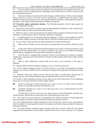 232 THE GAZETTE OF INDIA : EXTRAORDINARY [PART II—SEC. 3(i)]
(6) Provision shall be made to prevent an outbreak of fire belowground or the spread of fire from any
part of the mine or from any adjoining mine, and adequate steps shall be taken to control or isolate any such
fire or heating that may occur.
(7) All unused workings connected to the surface though a walkable entrance which is not permanently
closed, shall once at least in every thirty days be inspected by a competent person for signs of illicit
distillation of liquor and a report of every such inspection shall be recorded in a bound paged book kept for
the purpose, duly signed and dated by the person making the inspection.
137. Precaution against spontaneous heating.– The following precautions shall be taken against the
danger of spontaneous heating :-
(1) The seam or section shall be worked in panels having independent ventilation in such a manner that it
is possible to isolate one from another easily when necessary.
(2) Where the seam or section has already been developed without complying with the provisions of sub-
regulation (1), artificial panels shall be created by construction of stoppings.
(3) In determining the size of the panel under sub-regulations (1) and (2), due consideration shall be
given to enable complete extraction of the pillars therein, within the incubation period of the coal seam.
(4) No coal, shale or other carbonaceous material shall be left or stacked belowground.
(5) Where removal of fallen coal out of the mine is not practicable, the area shall be effectively sealed
off.
(6) Except where otherwise permitted by the Chief Inspector by an order in writing and subject to such
conditions as he may specify therein, no extraction of pillars in any seam or section shall be commenced
until fire dams or stoppings have been provided in all entrance to the panel.
(7) In the fire dams or stoppings built in entrances which are to be kept open for ventilation or haulage,
suitable doors or openings may be left and bricks and other suitable materials shall be kept readily available
in the vicinity.
(8) Shale or other carbonaceous material shall not be used in the construction of fire dams or
stoppings.
(9) A panel shall be isolated by adequate stoppings as soon as it has been goaved out.
(10) All the isolation stoppings erected to seal off the goaves or to isolate old, abandoned or disused
workings or to isolate area affected by fire or spontaneous heating shall be plastered with cement and white
washed.
(11) Sufficient material for dealing with fire shall be kept ready at suitable places belowground for
transport and use, and a sufficient number of persons shall be trained in the use of such material.
(12) In order to detect spontaneous heating in early stages, the air in the return airway of every depillaring
district and, of every goaf which has not been isolated, shall be -
(a) tested for percentage of carbon monoxide once at least in every seven days with an automatic
detector of a type approved by the Chief Inspector; and
(b) completely analysed once at least in every thirty days with a view to determining the ratio CO-
formed/O2- absorbed:
Provided that if successive tests show any steady increase in the CO-formed/O2 absorbed ratio,
suitable measures shall be taken to determine the site of the heating and to deal with it.
(13) The result of every test referred to in sub-regulation (12) shall be recorded in a bound paged book
kept for the purpose and shall be signed and dated by the person carrying out the test.
(14) Every depillaring district shall be inspected on every idle day and a report of every such inspection
shall be recorded in a bound paged book kept for the purpose, and shall be signed and dated by the person
making the inspection.
(15) All unused workings including unused workings which have not been sealed off, and isolation
stoppings built around goaved out areas shall be inspected once at least in every seven days, by a competent
Call/Whatsapp- 8804777500 www.MINEPORTAL.in www.fb.com/mineportal.in
 