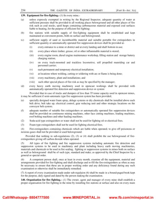 234 THE GAZETTE OF INDIA : EXTRAORDINARY [PART II—SEC. 3(i)]
139. Equipment for fire-fighting.- (1) In every mine,-
(a) unless expressly exempted in writing by the Regional Inspector, adequate quantity of water at
sufficient pressure shall be provided to all working places belowground and all other places of fire
risk such as coal stocks, spoil heaps containing carbonaceous material and exposed coal surfaces
liable to heating, for the purpose of efficient fire fighting;
(b) fire stations with suitable supply of fire-fighting equipment shall be established and kept
maintained at convenient points, both on surface and belowground;
(c) sufficient supply of sand or incombustible material and suitable portable fire extinguishers in
sufficient quantity or automatically operated fire suppression devices shall be provided at-
(i) every entrance to a mine or district and at every landing and shaft bottom in use;
(ii) every place where timber, grease, oil or other inflammable material is stored;
(iii) every engine room, diesel engine maintenance workshop, filling station and storage battery
charging station;
(iv) on every track-mounted and trackless locomotive, self propelled manriding car and
personnel carrier;
(v) each permanent and temporary electrical installation;
(vi) at locations where welding, cutting or soldering with arc or flame is being done;
(vii) every machinery, plant and installations; and
(viii) such other special places of fire risk as may be specified by the manager;
(d) every heavy earth moving machinery used in opencast workings shall be provided with
automatically operated fire detection and suppression device or system:
Provided that in case of trucks and dumpers of less than 35 tonne capacity used in opencast mines,
it may be sufficient if semi-automatic type fire suppression system has been provided;
(e) specially designed water foam spray, deluge systems or dry chemicals shall be installed above each
belt drive, belt take up, electrical control, gear reducing unit and other strategic locations on the
conveyor belt system;
(f) adequate number of suitable fire extinguishers or automatically operated fire suppression devices
shall be provided on continuous mining machines, other face cutting machines, loading machines,
roof bolting machines and other hauling machines.
(2) Soda-acid type extinguishers or water shall not be used for fighting oil or electrical fires.
(3) Foam type extinguishers shall not be used for fighting electrical fires.
(4) Fire-extinguishers containing chemicals which are liable when operated, to give off poisonous or
noxious gases shall not be provided or used belowground:
Provided that nothing in sub-regulations (2), (3) or (4) shall prohibit the use belowground of fire-
extinguishers giving off carbon dioxide when operated.
(5) All types of fire fighting and fire suppression systems including automatic fire detection and
suppression systems to be used in machinery and plant including heavy earth moving machineries,
materials and chemicals to be used in fire sealing, fighting or suppression systems in mines both on surface
as well as belowground shall be of such type, standard and make, as approved by the Chief Inspector by a
general or special order.
(6) A competent person shall, once at least in every month, examine all the equipment, material and
arrangements provided for fire-fighting and shall discharge and re-fill the fire-extinguishers as often as may
be necessary to ensure that these are in proper working order and any deficiency found during any such
examination or otherwise shall be immediately remedied.
(7) A report of every examination made under sub-regulaion (6) shall be made in a bound-paged book kept
for the purpose, duly signed and dated by the person making the examination.
140. Organisation for fire fighting.– (1) The owner, agent and manager of every mine shall establish a
proper organisation for fire fighting in the mine by installing fire stations at surface and also on every main
Call/Whatsapp- 8804777500 www.MINEPORTAL.in www.fb.com/mineportal.in
 