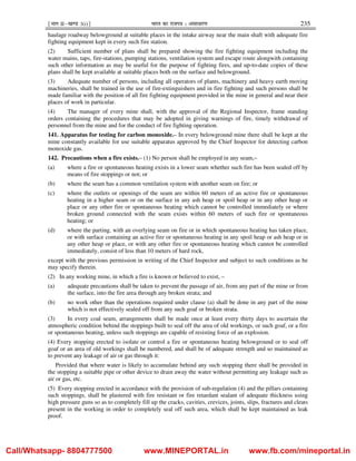¹Hkkx IIµ[k.M 3(i)º Hkkjr dk jkti=k % vlk/kj.k 235
haulage roadway belowground at suitable places in the intake airway near the main shaft with adequate fire
fighting equipment kept in every such fire station.
(2) Sufficient number of plans shall be prepared showing the fire fighting equipment including the
water mains, taps, fire-stations, pumping stations, ventilation system and escape route alongwith containing
such other information as may be useful for the purpose of fighting fires, and up-to-date copies of these
plans shall be kept available at suitable places both on the surface and belowground.
(3) Adequate number of persons, including all operators of plants, machinery and heavy earth moving
machineries, shall be trained in the use of fire-extinguishers and in fire fighting and such persons shall be
made familiar with the position of all fire fighting equipment provided in the mine in general and near their
places of work in particular.
(4) The manager of every mine shall, with the approval of the Regional Inspector, frame standing
orders containing the procedures that may be adopted in giving warnings of fire, timely withdrawal of
personnel from the mine and for the conduct of fire fighting operation.
141. Apparatus for testing for carbon monoxide.– In every belowground mine there shall be kept at the
mine constantly available for use suitable apparatus approved by the Chief Inspector for detecting carbon
monoxide gas.
142. Precautions when a fire exists.– (1) No person shall be employed in any seam,–
(a) where a fire or spontaneous heating exists in a lower seam whether such fire has been sealed off by
means of fire stoppings or not; or
(b) where the seam has a common ventilation system with another seam on fire; or
(c) where the outlets or openings of the seam are within 60 meters of an active fire or spontaneous
heating in a higher seam or on the surface in any ash heap or spoil heap or in any other heap or
place or any other fire or spontaneous heating which cannot be controlled immediately or where
broken ground connected with the seam exists within 60 meters of such fire or spontaneous
heating; or
(d) where the parting, with an overlying seam on fire or in which spontaneous heating has taken place,
or with surface containing an active fire or spontaneous heating in any spoil heap or ash heap or in
any other heap or place, or with any other fire or spontaneous heating which cannot be controlled
immediately, consist of less than 10 meters of hard rock,
except with the previous permission in writing of the Chief Inspector and subject to such conditions as he
may specify therein.
(2) In any working mine, in which a fire is known or believed to exist, –
(a) adequate precautions shall be taken to prevent the passage of air, from any part of the mine or from
the surface, into the fire area through any broken strata; and
(b) no work other than the operations required under clause (a) shall be done in any part of the mine
which is not effectively sealed off from any such goaf or broken strata.
(3) In every coal seam, arrangements shall be made once at least every thirty days to ascertain the
atmospheric condition behind the stoppings built to seal off the area of old workings, or such goaf, or a fire
or spontaneous heating, unless such stoppings are capable of resisting force of an explosion.
(4) Every stopping erected to isolate or control a fire or spontaneous heating belowground or to seal off
goaf or an area of old workings shall be numbered, and shall be of adequate strength and so maintained as
to prevent any leakage of air or gas through it:
Provided that where water is likely to accumulate behind any such stopping there shall be provided in
the stopping a suitable pipe or other device to drain away the water without permitting any leakage such as
air or gas, etc.
(5) Every stopping erected in accordance with the provision of sub-regulation (4) and the pillars containing
such stoppings, shall be plastered with fire resistant or fire retardant sealant of adequate thickness using
high pressure guns so as to completely fill up the cracks, cavities, crevices, joints, slips, fractures and cleats
present in the working in order to completely seal off such area, which shall be kept maintained as leak
proof.
Call/Whatsapp- 8804777500 www.MINEPORTAL.in www.fb.com/mineportal.in
 