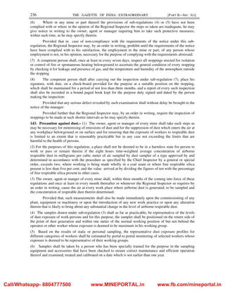 236 THE GAZETTE OF INDIA : EXTRAORDINARY [PART II—SEC. 3(i)]
(6) Where in any mine or part thereof the provisions of sub-regulations (4) or (5) have not been
complied with or where in the opinion of the Regional Inspector the steps so taken are inadequate, he may
give notice in writing to the owner, agent or manager requiring him to take such protective measures,
within such time, as he may specify therein:
Provided that in case of non-compliance with the requirements of the notice under this sub-
regulation, the Regional Inspector may, by an order in writing, prohibit until the requirements of the notice
have been complied with to his satisfaction, the employment in the mine or part, of any person whose
employment is not, in his opinion, necessary for the purpose of complying with the requirements aforesaid.
(7) A competent person shall, once at least in every seven days, inspect all stoppings erected for isolation
or control of fire or spontaneous heating belowground to ascertain the general condition of every stopping
by checking it for leakage and presence of gas, and the temperature and humidity of the atmosphere outside
the stopping.
(8) The competent person shall after carrying out the inspection under sub-regulation (7), place his
signature, with date, on a check-board provided for the purpose at a suitable position on the stopping,
which shall be maintained for a period of not less than three months, and a report of every such inspection
shall also be recorded in a bound paged book kept for the purpose duly signed and dated by the person
making the inspection:
Provided that any serious defect revealed by such examination shall without delay be brought to the
notice of the manager:
Provided further that the Regional Inspector may, by an order in writing, require the inspection of
stoppings to be made at such shorter intervals as he may specify therein.
143. Precaution against dust.– (1) The owner, agent or manager of every mine shall take such steps as
may be necessary for minimising of emissions of dust and for the suppression of dust which enters the air at
any workplace belowground or on surface and for ensuring that the exposure of workers to respirable dust
is limited to an extent that is reasonably practicable but in any case not exceeding the limits that are
harmful to the health of persons.
(2) For the purposes of this regulation, a place shall not be deemed to be in a harmless state for person to
work or pass or remain therein if the eight hours time-weighted average concentration of airborne
respirable dust in milligrams per cubic meter of air sampled by dust sampler of a type approved by and
determined in accordance with the procedure as specified by the Chief Inspector by a general or special
order, exceeds two, where working is being made wholly in a coal seam or where free respirable silica
present is less than five per cent. and the value arrived at by dividing the figures of ten with the percentage
of free respirable silica present in other cases.
(3) The owner, agent or manger of every mine shall, within three months of the coming into force of these
regulations and once at least in every month thereafter or whenever the Regional Inspector so requires by
an order in writing, cause the air at every work place where airborne dust is generated, to be sampled and
the concentration of respirable dust therein determined:
Provided that, such measurements shall also be made immediately upon the commissioning of any
plant, equipment or machinery or upon the introduction of any new work practice or upon any alteration
therein that is likely to bring about any substantial change in the level of airborne respirable dust.
(4) The samples drawn under sub-regulation (3) shall as far as practicable, be representative of the levels
of dust exposure of work-persons and for this purpose, the sampler shall be positioned on the return side of
the point of dust generation and within one meter of the normal working position of but not behind the
operator or other worker whose exposure is deemed to be maximum in his working group.
(5) Based on the results of static or personal sampling, the representative dust exposure profiles for
different categories of workers shall be estimated by portal to portal monitoring of selected workers whose
exposure is deemed to be representative of their working groups.
(6) Samples shall be taken by a person who has been specially trained for the purpose in the sampling
equipment and accessories that have been checked to ensure correct maintenance and efficient operation
thereof and examined, treated and calibrated on a date which is not earlier than one year.
Call/Whatsapp- 8804777500 www.MINEPORTAL.in www.fb.com/mineportal.in
 
