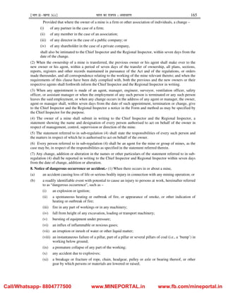 ¹Hkkx IIµ[k.M 3(i)º Hkkjr dk jkti=k % vlk/kj.k 165
Provided that where the owner of a mine is a firm or other association of individuals, a change –
(i) of any partner in the case of a firm;
(ii) of any member in the case of an association;
(iii) of any director in the case of a public company; or
(iv) of any shareholder in the case of a private company,
shall also be intimated to the Chief Inspector and the Regional Inspector, within seven days from the
date of the change.
(2) When the ownership of a mine is transferred, the previous owner or his agent shall make over to the
new owner or his agent, within a period of seven days of the transfer of ownership, all plans, sections,
reports, registers and other records maintained in pursuance of the Act and of the regulations, or orders
made thereunder, and all correspondence relating to the working of the mine relevant thereto; and when the
requirements of this clause have been duly complied with, both the previous and the new owners or their
respective agents shall forthwith inform the Chief Inspector and the Regional Inspector in writing.
(3) When any appointment is made of an agent, manager, engineer, surveyor, ventilation officer, safety
officer, or assistant manager or when the employment of any such person is terminated or any such person
leaves the said employment, or when any change occurs in the address of any agent or manager, the owner,
agent or manager shall, within seven days from the date of such appointment, termination or change, give
to the Chief Inspector and the Regional Inspector a notice in the Form and method as may be specified by
the Chief Inspector for the purpose.
(4) The owner of a mine shall submit in writing to the Chief Inspector and the Regional Inspector, a
statement showing the name and designation of every person authorised to act on behalf of the owner in
respect of management, control, supervision or direction of the mine.
(5) The statement referred to in sub-regulation (4) shall state the responsibilities of every such person and
the matters in respect of which he is authorised to act on behalf of the owner.
(6) Every person referred to in sub-regulation (4) shall be an agent for the mine or group of mines, as the
case may be, in respect of the responsibilities as specified in the statement referred therein.
(7) Any change, addition or alteration in the names or other particulars of the statement referred to in sub-
regulation (4) shall be reported in writing to the Chief Inspector and Regional Inspector within seven days
from the date of change, addition or alteration.
8. Notice of dangerous occurrence or accident.- (1) When there occurs in or about a mine,
(a) an accident causing loss of life or serious bodily injury in connection with any mining operation; or
(b) a readily identifiable event with potential to cause an injury to persons at work, hereinafter referred
to as “dangerous occurrence”, such as –
(i) an explosion or ignition;
(ii) a spontaneous heating or outbreak of fire, or appearance of smoke, or other indication of
heating or outbreak of fire;
(iii) fire in any part of workings or in any machinery;
(iv) fall from height of any excavation, loading or transport machinery;
(v) bursting of equipment under pressure;
(vi) an influx of inflammable or noxious gases;
(vii) an irruption or inrush of water or other liquid matter;
(viii) an instantaneous failure of a pillar, part of a pillar or several pillars of coal (i.e., a ‘bump’) in
working below ground;
(ix) a premature collapse of any part of the working;
(x) any accident due to explosives;
(xi) a breakage or fracture of rope, chain, headgear, pulley or axle or bearing thereof, or other
gear by which persons or materials are lowered or raised;
Call/Whatsapp- 8804777500 www.MINEPORTAL.in www.fb.com/mineportal.in
 