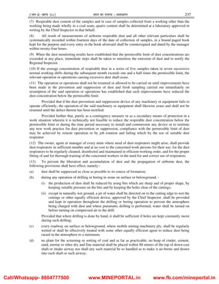 ¹Hkkx IIµ[k.M 3(i)º Hkkjr dk jkti=k % vlk/kj.k 237
(7) Respirable dust content of the samples and in case of samples collected from a working other than the
working being made wholly in a coal seam, quartz content shall be determined at a laboratory approved in
writing by the Chief Inspector in that behalf.
(8) All result of measurements of airborne respirable dust and all other relevant particulars shall be
systematically recorded within fourteen days of the date of collection of samples, in a bound paged book
kept for the purpose and every entry in the book aforesaid shall be countersigned and dated by the manager
within twenty-four hours.
(9) When the dust monitoring results have established that the permissible limit of dust concentrations are
exceeded at any place, immediate steps shall be taken to minimise the emission of dust and to notify the
Regional Inspector.
(10) If the average concentration of respirable dust in a series of five samples taken in seven successive
normal working shifts during the subsequent month exceeds one and a half times the permissible limit, the
relevant operation or operations causing excessive dust shall cease.
(11) The operation or operations shall not be resumed or allowed to be carried on until improvements have
been made in the prevention and suppression of dust and fresh sampling carried out immediately on
resumption of the said operation or operations has established that such improvements have reduced the
dust concentration below the permissible limit:
Provided that if the dust prevention and suppression device of any machinery or equipment fails to
operate efficiently, the operation of the said machinery or equipment shall likewise cease and shall not be
resumed until the defect therein has been rectified:
Provided further that, purely as a contingency measure or as a secondary means of protection in a
work situation wherein it is technically not feasible to reduce the respirable dust concentration below the
permissible limit or during the time period necessary to install and commission any device or to institute
any new work practice for dust prevention or suppression, compliance with the permissible limit of dust
may be achieved by remote operation or by job rotation and failing which by the use of suitable dust
respirator.
(12) The owner, agent or manager of every mine where need of dust respirators might arise, shall provide
dust respirators in sufficient number and at no cost to the concerned work persons for their use; for the dust
respirators to be regularly cleaned, disinfected and maintained in efficient working order, and for the proper
fitting of and for thorough training of the concerned workers in the need for and correct use of respirators.
(13) To prevent the liberation and accumulation of dust and the propagation of airborne dust, the
following provisions shall have effect, namely:-
(a) dust shall be suppressed as close as possible to its source of formation;
(b) during any operation of drilling or boring in stone on surface or belowground, -
(i) the production of dust shall be reduced by using bits which are sharp and of proper shape, by
keeping suitable pressure on the bits and by keeping the holes clear of the cuttings;
(ii) except in naturally wet ground, a jet of water shall be directed on to the cutting edge to wet the
cuttings or other equally efficient device, approved by the Chief Inspector, shall be provided
and kept in operation throughout the drilling or boring operation to prevent the atmosphere
being charged with dust and where pneumatic drilling is performed, water shall be turned on
before turning on compressed air to the drill:
Provided that where drilling is done by hand, it shall be sufficient if holes are kept constantly moist
during such drilling;
(c) every roadway on surface or belowground, where mobile mining machinery ply, shall be regularly
wetted or shall be effectively treated with some other equally efficient agent to reduce dust being
raised in the atmosphere to a minimum;
(d) no plant for the screening or sorting of coal and as far as practicable, no heap of cinder, cement,
sand, mortar or other dry and fine material shall be placed within 80 meters of the top of down-cast
shaft or intake airway nor shall any such material be so handled as to make it air-borne and drawn
into such shaft or such airway;
Call/Whatsapp- 8804777500 www.MINEPORTAL.in www.fb.com/mineportal.in
 