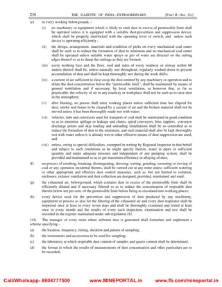 238 THE GAZETTE OF INDIA : EXTRAORDINARY [PART II—SEC. 3(i)]
(e) in every working belowground, –
(i) no machinery or equipment which is likely to emit dust in excess of permissible limit shall
be operated unless it is equipped with a suitable dust-prevention and suppression device,
which shall be properly interlocked with the operating lever or switch, and unless such
device is operating efficiently ;
(ii) the design, arrangement, materials and condition of picks on every mechanical coal cutter
shall be such as to reduce the formation of dust to minimum and no mechanical coal cutter
shall be operated unless suitable water sprays or jets of water are directed on the cutting
edges thereof so as to damp the cuttings as they are formed;
(iii) every working face and the floor, roof and sides of every roadway or airway within 60
meters thereof shall be, unless naturally wet throughout, regularly washed down to prevent
accumulation of dust and shall be kept thoroughly wet during the work shifts;
(iv) a current of air sufficient to clear away the dust emitted by any machinery or operation and to
dilute the dust concentration below the “permissible limit”, shall be maintained by means of
general ventilation and if necessary, by local ventilation, so however that, as far as
practicable, the velocity of air in any roadway or workplace shall not be such as to raise dust
in the atmosphere;
(v) after blasting, no person shall enter working places unless sufficient time has elapsed for
dust, smoke and fumes to be cleared by a current of air and the broken material shall not be
moved unless it has been thoroughly made wet with water;
(vi) vehicles, tubs and conveyors used for transport of coal shall be maintained in good condition
so as to minimise spillage or leakage and chutes, spiral conveyors, bins, tipplers, conveyor
discharge points and skip loading and unloading installations shall be so controlled as to
reduce the formation of dust to the minimum; and such material shall also be kept thoroughly
wet with water unless it is already wet or other effective means of dust suppression are used;
and
(vii) unless, owing to special difficulties, exempted in writing by Regional Inspector in that behalf
and subject to such conditions as he might specify therein, water in pipes in sufficient
quantity and under adequate pressure and independent of any pumping system, shall be
provided and maintained so as to get maximum efficiency in allaying of dust;
(f) no process of crushing, breaking, disintegrating, dressing, sorting, grinding, screening or sieving of
coal or any operation incidental thereto, shall be carried out at any mine unless sufficient watering
or other appropriate and effective dust control measures, such as, but not limited to isolation,
enclosure, exhaust ventilation and dust collection are designed, provided, maintained and used;
(g) the exhausted air, belowground, which contains dust in excess of the permissible limit shall be
efficiently diluted and if necessary filtered so as to reduce the concentration of respirable dust
therein below ten per cent. of the permissible limit before being re-circulated into working places;
(h) every device used for the prevention and suppression of dust produced by any machinery,
equipment or process as also for the filtering of the exhausted air and every dust respirator shall be
inspected once at least in every seven days and shall be thoroughly examined and tested at least
once in every month and the results of every such inspection, examination and test shall be
recorded in the register maintained under sub-regulation (8).
(14) The manager of every mine where airborne dust is generated shall formulate and implement a
scheme specifying –
(a) the location, frequency, timing, duration and pattern of sampling;
(b) the instruments and accessories to be used for sampling;
(c) the laboratory at which respirable dust content of samples and quartz content shall be determined;
(d) the format in which the results of measurements of dust concentration and other particulars are to
be recorded;
Call/Whatsapp- 8804777500 www.MINEPORTAL.in www.fb.com/mineportal.in
 