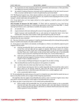¹Hkkx IIµ[k.M 3(i)º Hkkjr dk jkti=k % vlk/kj.k 239
(e) the organisation for dust monitoring and for the examination and maintenance of dust prevention
and suppression measures and dust respirators; and
(f) the manner of making all persons concerned with the implementation of the dust control measures
fully conversant with the nature of work to be performed by each in that behalf.
(15) The Regional Inspector may, where special conditions exist, permit or require by an order in writing
and subject to such conditions as he may specify therein, any variation in the foregoing provisions or in the
manager’s scheme made under sub-regulation (14).
(16) If any doubt arises as to any matter referred to in this regulation, it shall be referred to the Chief
Inspector for decision.
144. Execution of measures for dust control.– (1) There shall be maintained at every mine having
workings belowground a dust plan on a scale having representative factor of not less than 2000 : 1, clearly
showing by distinctive colors, code letters or numbers, the separate areas which-
(a) are naturally wet;
(b) require treatment with water indicating the system of water pipe lines laid down for the purpose;
(c) require treatment with incombustible dust at such intervals of twenty-four hours, seven days,
fourteen days, thirty days, three months or other specified period, as the case may be.
The intervals referred to in clause (c) shall be based on the results of analysis of routine mine dust samples
collected from the areas concerned.
(2) The areas referred to in sub-regulation (1) shall be clearly demarcated in the workings belowground by
means of suitable notice boards or by other suitable means.
(3) Every part of a mine which is not naturally wet throughout or which is not isolated by explosion-proof
stoppings shall be treated:
(a) with fine incombustible dust in such manner and at such intervals as will ensure that the dust
on the floor, roof and sides and any support or structure shall always consist of a mixture
containing not less than 75 per cent. of incombustible matter in case of coal seams containing
less than 30 per cent. volatile matter (on dry ash free basis) and 85 per cent. of incombustible
matter in case of coal seam containing more than 30 per cent. of such volatile matter; or
(b) with water in such manner and at such intervals as will ensure that the dust on the floor, roof
and sides and on any support or structure is always combined with not less than 30 per cent. by
weight of water in intimate mixture; or
(c) in such manner as the Regional Inspector may approve by an order in writing.
(4) The incombustible dust used for the purpose of sub-regulation (3) shall be-
(a) such that it does not contain more than 5 per cent. of free silica;
(b) of such fineness and character, that it is readily dispersible into the air and that, when used in
places which are not directly wetted by water from the strata, it does not cake but it is
dispersed into the air, when blown upon with mouth or by a suitable appliance; and
(c) as far as practicable light in colour.
(5) No incombustible dust shall continue to be used if it is found by tests which shall be carried out once at
least in every three months, not to comply with the foregoing requirements:
Provided that when the supply of incombustible dust used in a mine is not from a regular source, these
tests shall be carried out whenever a fresh supply of incombustible dust is received.
(6) Where any place or part of the mine is to be treated with incombustible dust,-
(a) before treating with incombustible dust, all coal dust shall be cleaned, as far as practicable
from the roof, sides, floor, props, cogs, bars, brattice cloth or any other objects or structure or
place on which coal dust may deposit, and all dust so collected shall be removed to the surface
within a period of twenty-four hours;
Call/Whatsapp- 8804777500 www.MINEPORTAL.in www.fb.com/mineportal.in
 