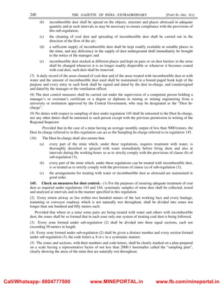 240 THE GAZETTE OF INDIA : EXTRAORDINARY [PART II—SEC. 3(i)]
(b) incombustible dust shall be spread on the objects, structure and places aforesaid in adequate
quantity and at such intervals as may be necessary to ensure compliance with the provisions of
this sub-regulation;
(c) the cleaning of coal dust and spreading of incombustible dust shall be carried out in the
direction of the flow of the air;
(d) a sufficient supply of incombustible dust shall be kept readily available at suitable places in
the mine, and any deficiency in the supply of dust underground shall immediately be brought
to the notice of the manager; and
(e) incombustible dust stocked at different places and kept on pans or on dust barriers in the mine
shall be changed whenever it is no longer readily dispersible or whenever it becomes coated
with coal dust, such dust shall be removed.
(7) A daily record of the areas cleaned of coal dust and of the areas treated with incombustible dust or with
water and the amount of incombustible dust used shall be maintained in a bound paged book kept of the
purpose and every entry in such book shall be signed and dated by the dust in-charge, and countersigned
and dated by the manager or the ventilation officer.
(8) The dust control measures shall be carried out under the supervision of a competent person holding a
manager’s or overman’s certificate or a degree or diploma in mining or mining engineering from a
university or institution approved by the Central Government, who may be designated as the “Dust In-
charge”.
(9) No duties with respect to sampling of dust under regulation 145 shall be entrusted to the Dust In-charge,
nor any other duties shall be entrusted to such person except with the previous permission in writing of the
Regional Inspector:
Provided that in the case of a mine having an average monthly output of less than 5000 tonnes, the
Dust In-charge referred to in this regulation can act as the Sampling In-charge referred to in regulation 145.
(10) The Dust In-charge shall also ensure that-
(a) every part of the mine which, under these regulations, requires treatment with water, is
thoroughly drenched or sprayed with water immediately before firing shots and also at
intervals during the working hours so as to strictly comply with the provisions of clause (b) of
sub-regulation (3);
(b) every part of the mine which, under these regulations can be treated with incombustible dust,
is so treated as to strictly comply with the provisions of clause (a) of sub-regulation (3);
(c) the arrangements for treating with water or incombustible dust as aforesaid are maintained in
good order.
145. Check on measures for dust control.– (1) For the purposes of ensuring adequate treatment of coal
dust as required under regulations 143 and 144, systematic samples of mine dust shall be collected, tested
and analysed at intervals and in the manner specified in this regulation.
(2) Every return airway as lies within two hundred meters of the last working face and every haulage,
tramming or conveyor roadway which is not naturally wet throughout, shall be divided into zones not
longer than one hundred and fifty meters each:
Provided that where in a mine some parts are being treated with water and others with incombustible
dust, the zones shall be so formed that in each zone only one system of treating coal dust is being followed.
(3) Every zone formed under sub-regulation (2) shall be divided into three equal sections, each not
exceeding 50 meters in length.
(4) Every zone formed under sub-regulation (2) shall be given a distinct number and every section formed
under sub-regulation (3), the code letters a, b or c in a systematic manner.
(5) The zones and sections, with their numbers and code-letters, shall be clearly marked on a plan prepared
on a scale having a representative factor of not less than 2000:1 hereinafter called the “sampling plan”,
clearly showing the areas of the mine that are naturally wet throughout.
Call/Whatsapp- 8804777500 www.MINEPORTAL.in www.fb.com/mineportal.in
 