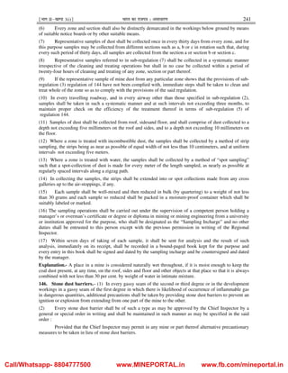 ¹Hkkx IIµ[k.M 3(i)º Hkkjr dk jkti=k % vlk/kj.k 241
(6) Every zone and section shall also be distinctly demarcated in the workings below ground by means
of suitable notice boards or by other suitable means.
(7) Representative samples of dust shall be collected once in every thirty days from every zone, and for
this purpose samples may be collected from different sections such as a, b or c in rotation such that, during
every such period of thirty days, all samples are collected from the section a or section b or section c.
(8) Representative samples referred to in sub-regulation (7) shall be collected in a systematic manner
irrespective of the cleaning and treating operations but shall in no case be collected within a period of
twenty-four hours of cleaning and treating of any zone, section or part thereof.
(9) If the representative sample of mine dust from any particular zone shows that the provisions of sub-
regulation (3) regulation of 144 have not been complied with, immediate steps shall be taken to clean and
treat whole of the zone so as to comply with the provisions of the said regulation.
(10) In every travelling roadway, and in every airway other than those specified in sub-regulation (2),
samples shall be taken in such a systematic manner and at such intervals not exceeding three months, to
maintain proper check on the efficiency of the treatment thereof in terms of sub-regulation (5) of
regulation 144.
(11) Samples of dust shall be collected from roof, sidesand floor, and shall comprise of dust collected to a
depth not exceeding five millimeters on the roof and sides, and to a depth not exceeding 10 millimeters on
the floor.
(12) Where a zone is treated with incombustible dust, the samples shall be collected by a method of strip
sampling, the strips being as near as possible of equal width of not less than 10 centimeters, and at uniform
intervals not exceeding five meters.
(13) Where a zone is treated with water, the samples shall be collected by a method of “spot sampling”
such that a spot-collection of dust is made for every meter of the length sampled, as nearly as possible at
regularly spaced intervals along a zigzag path.
(14) In collecting the samples, the strips shall be extended into or spot collections made from any cross
galleries up to the air-stoppings, if any.
(15) Each sample shall be well-mixed and then reduced in bulk (by quartering) to a weight of not less
than 30 grams and each sample so reduced shall be packed in a moisture-proof container which shall be
suitably labeled or marked.
(16) The sampling operations shall be carried out under the supervision of a competent person holding a
manager’s or overman’s certificate or degree or diploma in mining or mining engineering from a university
or institution approved for the purpose, who shall be designated as the “Sampling Incharge” and no other
duties shall be entrusted to this person except with the previous permission in writing of the Regional
Inspector.
(17) Within seven days of taking of each sample, it shall be sent for analysis and the result of such
analysis, immediately on its receipt, shall be recorded in a bound-paged book kept for the purpose and
every entry in this book shall be signed and dated by the sampling incharge and be countersigned and dated
by the manager.
Explanation.- A place in a mine is considered naturally wet throughout, if it is moist enough to keep the
coal dust present, at any time, on the roof, sides and floor and other objects at that place so that it is always
combined with not less than 30 per cent. by weight of water in intimate mixture.
146. Stone dust barriers.– (1) In every gassy seam of the second or third degree or in the development
workings in a gassy seam of the first degree in which there is likelihood of occurrence of inflammable gas
in dangerous quantities, additional precautions shall be taken by providing stone dust barriers to prevent an
ignition or explosion from extending from one part of the mine to the other.
(2) Every stone dust barrier shall be of such a type as may be approved by the Chief Inspector by a
general or special order in writing and shall be maintained in such manner as may be specified in the said
order :
Provided that the Chief Inspector may permit in any mine or part thereof alternative precautionary
measures to be taken in lieu of stone dust barriers.
Call/Whatsapp- 8804777500 www.MINEPORTAL.in www.fb.com/mineportal.in
 