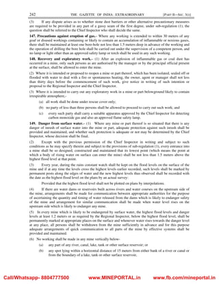 242 THE GAZETTE OF INDIA : EXTRAORDINARY [PART II—SEC. 3(i)]
(3) If any dispute arises as to whether stone dust barriers or other alternative precautionary measures
are required to be provided in any part of a gassy seam of the first degree, under sub-regulation (1), the
question shall be referred to the Chief Inspector who shall decide the same.
147. Precautions against eruption of gas.– Where any working is extended to within 30 meters of any
goaf or disused workings containing or likely to contain an accumulation of inflammable or noxious gases,
there shall be maintained at least one bore-hole not less than 1.5 meters deep in advance of the working and
the operation of drilling the bore hole shall be carried out under the supervision of a competent person, and
no lamp or light other than an approved safety lamp or torch shall be used in any such working.
148. Recovery and exploratory work.– (1) After an explosion of inflammable gas or coal dust has
occurred in a mine, only such persons as are authorised by the manager or by the principal official present
at the surface, shall be allowed to enter the mine.
(2) Where it is intended or proposed to reopen a mine or part thereof, which has been isolated, sealed off or
flooded with water to deal with a fire or spontaneous heating, the owner, agent or manager shall not less
than thirty days before the commencement of such work, give notice in writing of such intention or
proposal to the Regional Inspector and the Chief Inspector.
(3) Where it is intended to carry out any exploratory work in a mine or part belowground likely to contain
irrespirable atmosphere,-
(a) all work shall be done under rescue cover only;
(b) no party of less than three persons shall be allowed to proceed to carry out such work; and
(c) every such party shall carry a suitable apparatus approved by the Chief Inspector for detecting
carbon monoxide gas and also an approved flame safety lamp.
149. Danger from surface water.– (1) Where any mine or part thereof is so situated that there is any
danger of inrush of surface water into the mine or part, adequate protection against such inrush shall be
provided and maintained, and whether such protection is adequate or not may be determined by the Chief
Inspector, whose decision shall be final.
(2) Except with the previous permission of the Chief Inspector in writing and subject to such
conditions as he may specify therein and subject to the provisions of sub-regulation (1), every entrance into
a mine shall be so designed, constructed and maintained that its lowest point (which means the point at
which a body of rising water on surface can enter the mine) shall be not less than 1.5 meters above the
highest flood level at that point.
(3) Every year, during the rains constant watch shall be kept on the flood levels on the surface of the
mine and if at any time the levels cross the highest levels earlier recorded, such levels shall be marked by
permanent posts along the edges of water and the new highest levels thus observed shall be recorded with
the date as the highest flood level on the plans by an actual survey:
Provided that the highest flood level shall not be plotted on plans by interpolations.
(4) If there are water dams or reservoirs built across rivers and water courses on the upstream side of
the mine, arrangements shall be made for communication between appropriate authorities for the purpose
of ascertaining the quantity and timing of water released from the dams which is likely to endanger safety
of the mine and arrangement for similar communication shall be made when water level rises on the
upstream side which is likely to endanger any mine.
(5) In every mine which is likely to be endangered by surface water, the highest flood levels and danger
levels at least 1.2 meters or as required by the Regional Inspector, below the highest flood level, shall be
permanently marked at appropriate places on the surface and whenever water rises towards the danger level
at any place, all persons shall be withdrawn from the mine sufficiently in advance and for this purpose
adequate arrangements of quick communication to all parts of the mine by effective systems shall be
provided and maintained.
(6) No working shall be made in any mine vertically below-
(a) any part of any river, canal, lake, tank or other surface reservoir; or
(b) any spot lying within a horizontal distance of 15 meters from either bank of a river or canal or
from the boundary of a lake, tank or other surface reservoir,
Call/Whatsapp- 8804777500 www.MINEPORTAL.in www.fb.com/mineportal.in
 