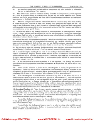 244 THE GAZETTE OF INDIA : EXTRAORDINARY [PART II—SEC. 3(i)]
(d) any other information that is available with the management and other particulars or information
that may be required by the Chief Inspector.
(5) When permission is granted to extend any working referred to in sub-regulation (3) or sub-regulation
(6), it shall be extended strictly in accordance with the plan and the method approved under, and the
conditions specified in such permission; and there shall be no variation therefrom unless such variation is
again approved by the Chief Inspector.
(6) Whenever seepage of water which is not normal to the seam is noticed at any place in any working
or if there be any such suspicion or doubt, such working shall immediately be stopped and the Chief
Inspector and the Regional Inspector shall forthwith be informed of such seepage and such working shall
not be extended further except with the prior permission in writing of the Chief Inspector and subject to
such conditions as he may specify therein.
(7) The height and width of any working referred to in sub-regulation (3) or sub-regulation (6) shall not
exceed 2.4 meters and there shall be maintained at least one bore-hole near the centre of the working face,
and sufficient flank bore-holes on each side and where necessary, bore-holes above and below the working
at intervals of not more than five meters.
(8) All such bore-holes referred under sub-regulation (7) shall be drilled sufficiently close to each other to
ensure that the advancing face will not accidentally hole through into a working containing water or liquid
matter or any material that is likely to flow when wet and shall be constantly maintained at sufficient
distance in advance of the working and such distance shall in no case be less than three meters.
(9) The precautions under this regulation shall be carried out under the direct supervision of an official,
having Manager’s Certificate or Overman’s Certificate specially authorised for the purpose.
(10) A record showing the exact height and width of such workings, the number of bore-holes driven, the
length of each bore-hole, the places at which and the direction in which each bore-hole was driven, shall be
maintained by the official referred to in sub-regulation (9) in a bound paged book kept for the purpose and
the entries made therein shall be signed and dated by such competent person and shall be countersigned and
dated by the manager every day.
(11) A plan and section of the working referred to in sub-regulation (10), showing the particulars
referred therein shall be prepared and maintained and they shall be brought up to date at least once in every
fifteen days.
(12) Unless specific relaxation is granted by the Chief Inspector in writing, the provisions of sub-
regulations (7), (8) and (9), shall be strictly complied with while extending any working referred to in sub-
regulation (3) or sub-regulation (6), whether or not the permission granted to extend such workings requires
compliance with all or any of the provisions of sub-regulations (7), (8) or sub-regulation (9).
(13) If the Chief Inspector is satisfied that the conditions in any mine or part thereof are such as to
render compliance with all or any of the provisions specified in sub-regulations (7), (8) or sub-regulation
(9), unnecessary or impracticable, he may, by an order in writing and subject to such conditions as may be
specified therein, relax, vary or dispense with all or any of the conditions and requirements contained in
those sub-regulations, and, if he is of the opinion that the conditions at any mine or part thereof are such as
to require additional precautions to be taken, he may by an order in writing require that such additional
precautions besides those specified in those sub-regulations shall be taken.
151. Intentional flooding.– (1) When the owner, agent or manager intends or proposes, by introducing
water from the surface or from any other part of the mine or from an adjacent mine, to flood any part of the
workings of his mine, he shall give, in writing, not less than fourteen days notice of such intention or
proposal to the Chief Inspector and the Regional Inspector and to the management of all adjoining mines
and of such other mines as might be affected by such flooding:
Provided that the Regional Inspector may, by an order in writing and subject to such conditions as
he may specify therein, permit such operations to be commenced on any day prior to the expiry of the said
notice period of fourteen days:
Provided further that the Regional Inspector may, by an order in writing, either prohibit any such
operation or require that such operation shall not be commenced until such precautions as he may specify
therein, have been taken to his satisfaction.
Call/Whatsapp- 8804777500 www.MINEPORTAL.in www.fb.com/mineportal.in
 