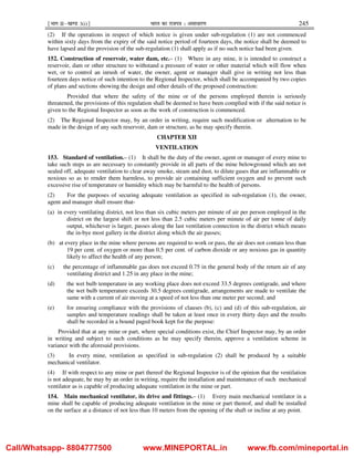 ¹Hkkx IIµ[k.M 3(i)º Hkkjr dk jkti=k % vlk/kj.k 245
(2) If the operations in respect of which notice is given under sub-regulation (1) are not commenced
within sixty days from the expiry of the said notice period of fourteen days, the notice shall be deemed to
have lapsed and the provision of the sub-regulation (1) shall apply as if no such notice had been given.
152. Construction of reservoir, water dam, etc.– (1) Where in any mine, it is intended to construct a
reservoir, dam or other structure to withstand a pressure of water or other material which will flow when
wet, or to control an inrush of water, the owner, agent or manager shall give in writing not less than
fourteen days notice of such intention to the Regional Inspector, which shall be accompanied by two copies
of plans and sections showing the design and other details of the proposed construction:
Provided that where the safety of the mine or of the persons employed therein is seriously
threatened, the provisions of this regulation shall be deemed to have been complied with if the said notice is
given to the Regional Inspector as soon as the work of construction is commenced.
(2) The Regional Inspector may, by an order in writing, require such modification or alternation to be
made in the design of any such reservoir, dam or structure, as he may specify therein.
CHAPTER XII
VENTILATION
153. Standard of ventilation.– (1) It shall be the duty of the owner, agent or manager of every mine to
take such steps as are necessary to constantly provide in all parts of the mine belowground which are not
sealed off, adequate ventilation to clear away smoke, steam and dust, to dilute gases that are inflammable or
noxious so as to render them harmless, to provide air containing sufficient oxygen and to prevent such
excessive rise of temperature or humidity which may be harmful to the health of persons.
(2) For the purposes of securing adequate ventilation as specified in sub-regulation (1), the owner,
agent and manager shall ensure that-
(a) in every ventilating district, not less than six cubic meters per minute of air per person employed in the
district on the largest shift or not less than 2.5 cubic meters per minute of air per tonne of daily
output, whichever is larger, passes along the last ventilation connection in the district which means
the in-bye most gallery in the district along which the air passes;
(b) at every place in the mine where persons are required to work or pass, the air does not contain less than
19 per cent. of oxygen or more than 0.5 per cent. of carbon dioxide or any noxious gas in quantity
likely to affect the health of any person;
(c) the percentage of inflammable gas does not exceed 0.75 in the general body of the return air of any
ventilating district and 1.25 in any place in the mine;
(d) the wet bulb temperature in any working place does not exceed 33.5 degrees centigrade, and where
the wet bulb temperature exceeds 30.5 degrees centigrade, arrangements are made to ventilate the
same with a current of air moving at a speed of not less than one meter per second; and
(e) for ensuring compliance with the provisions of clauses (b), (c) and (d) of this sub-regulation, air
samples and temperature readings shall be taken at least once in every thirty days and the results
shall be recorded in a bound paged book kept for the purpose:
Provided that at any mine or part, where special conditions exist, the Chief Inspector may, by an order
in writing and subject to such conditions as he may specify therein, approve a ventilation scheme in
variance with the aforesaid provisions.
(3) In every mine, ventilation as specified in sub-regulation (2) shall be produced by a suitable
mechanical ventilator.
(4) If with respect to any mine or part thereof the Regional Inspector is of the opinion that the ventilation
is not adequate, he may by an order in writing, require the installation and maintenance of such mechanical
ventilator as is capable of producing adequate ventilation in the mine or part.
154. Main mechanical ventilator, its drive and fittings.– (1) Every main mechanical ventilator in a
mine shall be capable of producing adequate ventilation in the mine or part thereof, and shall be installed
on the surface at a distance of not less than 10 meters from the opening of the shaft or incline at any point.
Call/Whatsapp- 8804777500 www.MINEPORTAL.in www.fb.com/mineportal.in
 
