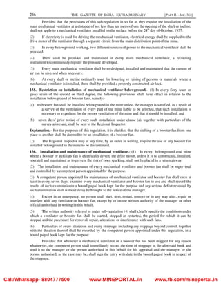 246 THE GAZETTE OF INDIA : EXTRAORDINARY [PART II—SEC. 3(i)]
Provided that the provisions of this sub-regulation in so far as they require the installation of the
main mechanical ventilator at a distance of not less than ten metres from the opening of the shaft or incline,
shall not apply to a mechanical ventilator installed on the surface before the 24th
day of October, 1957.
(2) If electricity is used for driving the mechanical ventilator, electrical energy shall be supplied to the
drive motor of the ventilator through a separate circuit from the main distribution point of the mine.
(3) In every belowground working, two different sources of power to the mechanical ventilator shall be
provided.
(4) There shall be provided and maintained at every main mechanical ventilator, a recording
instrument to continuously register the pressure developed.
(5) Every main mechanical ventilator shall be so designed, installed and maintained that the current of
air can be reversed when necessary.
(6) At every shaft or incline ordinarily used for lowering or raising of persons or materials where a
mechanical ventilator is installed, there shall be provided a properly constructed air lock.
155. Restriction on installation of mechanical ventilator belowground.– (1) In every fiery seam or
gassy seam of the second or third degree, the following provisions shall have effect in relation to the
installation belowground of booster fans, namely:-
(a) no booster fan shall be installed belowground in the mine unless the manager is satisfied, as a result of
a survey of the ventilation of every part of the mine liable to be affected, that such installation is
necessary or expedient for the proper ventilation of the mine and that it should be installed; and
(b) seven days’ prior notice of every such installation under clause (a), together with particulars of the
survey aforesaid, shall be sent to the Regional Inspector.
Explanation.– For the purposes of this regulation, it is clarified that the shifting of a booster fan from one
place to another shall be deemed to be an installation of a booster fan.
(2) The Regional Inspector may at any time, by an order in writing, require the use of any booster fan
installed belowground in the mine to be discontinued.
156. Installation and maintenance of mechanical ventilator.- (1) In every belowground coal mine
where a booster or auxiliary fan is electrically driven, the drive motor, unless it is so constructed, installed,
operated and maintained as to prevent the risk of open sparking, shall not be placed in a return airway.
(2) The installation and maintenance of every mechanical ventilator and booster fan shall be supervised
and controlled by a competent person appointed for the purpose.
(3) A competent person appointed for maintenance of mechanical ventilator and booster fan shall once at
least in every seven days, examine every mechanical ventilator and booster fan in use and shall record the
results of such examinationin a bound paged book kept for the purpose and any serious defect revealed by
such examination shall without delay be brought to the notice of the manager.
(4) Except in an emergency, no person shall start, stop, restart, remove or in any way alter, repair or
interfere with any ventilator or booster fan, except by or on the written authority of the manager or other
official authorised in writing in this behalf.
(5) The written authority referred to under sub-regulation (4) shall clearly specify the conditions under
which a ventilator or booster fan shall be started, stopped or restarted, the period for which it can be
stopped and the procedure for removal, repair, alterations or interference with such fans.
(6) Particulars of every alteration and every stoppage, including any stoppage beyond control, together
with the duration thereof shall be recorded by the competent person appointed under this regulation, in a
bound paged book kept for the purpose:
Provided that whenever a mechanical ventilator or a booster fan has been stopped for any reason
whatsoever, the competent person shall immediately record the time of stoppage in the aforesaid book and
send it to the manager or the person authorised in this behalf for his appraisal and the manager, or the
person authorised, as the case may be, shall sign the entry with date in the bound paged book in respect of
the stoppage.
Call/Whatsapp- 8804777500 www.MINEPORTAL.in www.fb.com/mineportal.in
 