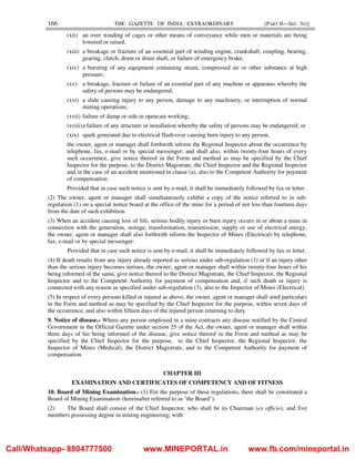 166 THE GAZETTE OF INDIA : EXTRAORDINARY [PART II—SEC. 3(i)]
(xii) an over winding of cages or other means of conveyance while men or materials are being
lowered or raised;
(xiii) a breakage or fracture of an essential part of winding engine, crankshaft, coupling, bearing,
gearing, clutch, drum or drum shaft, or failure of emergency brake;
(xiv) a bursting of any equipment containing steam, compressed air or other substance at high
pressure;
(xv) a breakage, fracture or failure of an essential part of any machine or apparatus whereby the
safety of persons may be endangered;
(xvi) a slide causing injury to any person, damage to any machinery, or interruption of normal
mining operations;
(xvii) failure of dump or side in opencast working;
(xviii)a failure of any structure or installation whereby the safety of persons may be endangered; or
(xix) spark generated due to electrical flash-over causing burn injury to any person,
the owner, agent or manager shall forthwith inform the Regional Inspector about the occurrence by
telephone, fax, e-mail or by special messenger; and shall also, within twenty-four hours of every
such occurrence, give notice thereof in the Form and method as may be specified by the Chief
Inspector for the purpose, to the District Magistrate, the Chief Inspector and the Regional Inspector
and in the case of an accident mentioned in clause (a), also to the Competent Authority for payment
of compensation:
Provided that in case such notice is sent by e-mail, it shall be immediately followed by fax or letter.
(2) The owner, agent or manager shall simultaneously exhibit a copy of the notice referred to in sub-
regulation (1) on a special notice board at the office of the mine for a period of not less than fourteen days
from the date of such exhibition.
(3) When an accident causing loss of life, serious bodily injury or burn injury occurs in or about a mine in
connection with the generation, storage, transformation, transmission, supply or use of electrical energy,
the owner, agent or manager shall also forthwith inform the Inspector of Mines (Electrical) by telephone,
fax, e-mail or by special messenger:
Provided that in case such notice is sent by e-mail, it shall be immediately followed by fax or letter.
(4) If death results from any injury already reported as serious under sub-regulation (1) or if an injury other
than the serious injury becomes serious, the owner, agent or manager shall within twenty-four hours of his
being informed of the same, give notice thereof to the District Magistrate, the Chief Inspector, the Regional
Inspector and to the Competent Authority for payment of compensation and, if such death or injury is
connected with any reason as specified under sub-regulation (3), also to the Inspector of Mines (Electrical).
(5) In respect of every persons killed or injured as above, the owner, agent or manager shall send particulars
in the Form and method as may be specified by the Chief Inspector for the purpose, within seven days of
the occurrence, and also within fifteen days of the injured person returning to duty.
9. Notice of disease.- Where any person employed in a mine contracts any disease notified by the Central
Government in the Official Gazette under section 25 of the Act, the owner, agent or manager shall within
three days of his being informed of the disease, give notice thereof in the Form and method as may be
specified by the Chief Inspector for the purpose, to the Chief Inspector, the Regional Inspector, the
Inspector of Mines (Medical), the District Magistrate, and to the Competent Authority for payment of
compensation.
CHAPTER III
EXAMINATION AND CERTIFICATES OF COMPETENCY AND OF FITNESS
10. Board of Mining Examination.- (1) For the purpose of these regulations, there shall be constituted a
Board of Mining Examination (hereinafter referred to as ‘the Board’).
(2) The Board shall consist of the Chief Inspector, who shall be its Chairman (ex officio), and five
members possessing degree in mining engineering; with
Call/Whatsapp- 8804777500 www.MINEPORTAL.in www.fb.com/mineportal.in
 