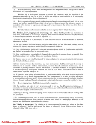 248 THE GAZETTE OF INDIA : EXTRAORDINARY [PART II—SEC. 3(i)]
(3) In every ventilating district there shall be provided two independent intake airways one of which
shall be used as a travelling roadway:
Provided that if the Regional Inspector is satisfied that compliance with this regulation is not
reasonably practicable, he may, by an order in writing and subject to such conditions as he may specify
therein, grant exemption from the provisions thereof.
(4) Every connection between a main intake airway and a main return airway shall, until it is no more
required and has been sealed off, be provided with at least two doors so spaced that whenever one door is
opened, the other door can be kept closed and steps shall be taken to ensure that at least one of the doors is
always closed.
Provided that any such connection which is no more required shall be effectively sealed.
159. Brattices, doors, stoppings and air-crossings.– (1) There shall be provided and maintained in
every mine, such number of air-crossings, stoppings, doors, brattices and other devices as may be adequate
to ensure compliance with the provisions of regulation 153.
(2) In case of any doubt as to the adequacy of such ventilation devices, it shall be referred to the Chief
Inspector for decision.
(3) The space between the frame of every ventilation door and the roof and sides of the roadway shall be
built up with masonry or concrete, not less than 25 centimeters in thickness.
(4) Every ventilation door shall be self-closing and whenever opened, it shall be closed as soon as possible,
and shall not be propped or fixed so as to remain open.
(5) If the ventilation door is required to be frequently kept open for the passage of men or material, there
shall be throughout every working shift, a door attendant at the door.
(6) If a door is not in use, it shall be taken off its hinges and placed in such position that it shall not cause
any obstruction to the air current.
(7) Every stopping between the main intake and main return airways shall be constructed of masonry or
brickwork or of concrete without reinforcement, not less than 25 centimeters in thickness, and if
constructed of properly reinforced concrete, not less than 15 centimeter thickness or such greater thickness
as may be required by the Regional Inspector, and shall be faced with a sufficient thickness of lime or
cement plaster to prevent leakage of air.
(8) In case of a mine having problems of fires or spontaneous heating along with the working of coal
seams of degree two or degree three gassiness, the Chief Inspector may by an order in writing and subject
to such conditions as he may specify therein, require construction of explosion proof ventilation stoppings
between the main intake and the main return airways and at such other places as may be specified by him.
(9) Every stopping in use shall be kept accessible for inspection.
(10) The partitions and walls of every air-crossing shall be not less than 25 centimeters in thickness if
constructed of masonry or of concrete not properly reinforced, and not less than 15 centimeters in thickness
if constructed of properly reinforced concrete.
(11) Every air-crossing, ventilation stopping, door or brattice shall be maintained in efficient working order
and good repair.
(12) A competent person shall, once at least in every fourteen days, examine every airway, air crossing,
ventilation stopping and door in use, and shall record the result thereof in a bound paged book kept for the
purpose, and shall sign the same and date his signature.
160. Velocity of air current.– The velocity of air current measured in meters per minute at the place
shown in column (2) shall be not less than that shown in column (3) for the different seams shown in
column (1) of the Table given below:-
Call/Whatsapp- 8804777500 www.MINEPORTAL.in www.fb.com/mineportal.in
 