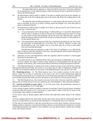 252 THE GAZETTE OF INDIA : EXTRAORDINARY [PART II—SEC. 3(i)]
Provided further that no apparatus as aforesaid shall be used unless it has been calibrated
by its manufacturer or other approved agency within such period of time as specified from time to
time by the Chief Inspector;
(b) the determination shall be made or samples of air taken at suitable point fixed by the manager, on
the intake side of the first working place and on the return side of the last working place in the
district:
Provided that where the Regional Inspector is of the opinion that the location of any such
point is unsuitable, he may, by an order in writing, require the manager to fix some other point or
points in substitution thereof;
(c) the determination shall be made or samples of air taken, as the case may be, once at least in every
seven days, so however that –
(i) if any determination shows the percentage of inflammable gas to exceed 0.8, determination
shall be made or samples of air taken at intervals not exceeding twenty-four hours for so long
as such content exceeds that percentage and for the seven next following days, unless the
Regional Inspector otherwise permits by an order in writing and subject to such conditions as
he may specify therein; and
(ii) if the determination made during the thirty days immediately preceding any day have shown
the percentage of inflammable gas to be below 0.6, it shall be sufficient to make such
determination or take such samples, once in every thirty days for so long as such content
does not exceed that percentage:
Provided that when any alteration is made in the system of ventilation so as to substantially
affect or likely to affect the ventilation of the mine, such determination shall be made within period
of twenty-four hours of such alteration;
(d) particulars of every such determination under this regulation shall be recorded in a bound paged
book kept for the purpose; and
(e) if any determination in any ventilating district shows the percentage of inflammable gas to exceed
one and a quarter, the supply of electric energy shall be cut off immediately from all cables and
apparatus in the district, and a written report thereof submitted to the Regional Inspector forthwith.
(2) If the Regional Inspector so requires by an order in writing in respect of any mine having workings
belowground, determination shall, once at least in every thirty days, be made of temperature, humidity and
such other environmental conditions at such points as the Regional Inspector may specify in the order.
170. Monitoring devices.- (1) The Chief Inspector may, if he considers necessary for the safety of
persons, require by an order in writing that in any mine or any class of mines belowground, approved
environmental monitoring devices to continuously record information regarding environmental conditions,
to be installed belowground within such time and subject to such conditions as he may specify therein.
(2) The Chief Inspector may, if he considers necessary for the safety of persons, require by a general or
special order in writing analysis of mine air samples by gas chromatography or other equivalent technique.
171. General precautions in gassy mines.– (1) In every gassy mine, the precautionary measures as
specified in sub-regulations (2) to (7) shall apply.
(2) No working or gallery shall be extended to a distance of more than 3 meters from the nearest ventilation
connection unless the current of air is coursed up to a point within 3 meters of the face by means of fire
resistant pipes, tubes, brattices or other material.
(3) No narrow main or advance gallery shall be driven more than three meters ahead of the widened
gallery.
(4) Every stopping between the main intake and the main return airway shall be substantially built and
every air-crossing shall be so constructed and maintained as to withstand the force of an explosion.
(5) The main air current shall be so split and coursed that an air current which ventilates a goaved out area,
whether packed or unpacked, or any disused workings shall not, except with the prior permission in writing
of the Regional Inspector and subject to such conditions as he may specify therein, ventilate any workings
where coal is being extracted.
Call/Whatsapp- 8804777500 www.MINEPORTAL.in www.fb.com/mineportal.in
 
