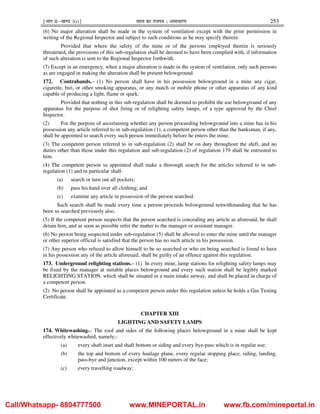¹Hkkx IIµ[k.M 3(i)º Hkkjr dk jkti=k % vlk/kj.k 253
(6) No major alteration shall be made in the system of ventilation except with the prior permission in
writing of the Regional Inspector and subject to such conditions as he may specify therein:
Provided that where the safety of the mine or of the persons employed therein is seriously
threatened, the provisions of this sub-regulation shall be deemed to have been complied with, if information
of such alteration is sent to the Regional Inspector forthwith.
(7) Except in an emergency, when a major alteration is made in the system of ventilation, only such persons
as are engaged in making the alteration shall be present belowground.
172. Contrabands.– (1) No person shall have in his possession belowground in a mine any cigar,
cigarette, biri, or other smoking apparatus, or any match or mobile phone or other apparatus of any kind
capable of producing a light, flame or spark:
Provided that nothing in this sub-regulation shall be deemed to prohibit the use belowground of any
apparatus for the purpose of shot firing or of relighting safety lamps, of a type approved by the Chief
Inspector.
(2) For the purpose of ascertaining whether any person proceeding belowground into a mine has in his
possession any article referred to in sub-regulation (1), a competent person other than the banksman, if any,
shall be appointed to search every such person immediately before he enters the mine.
(3) The competent person referred to in sub-regulation (2) shall be on duty throughout the shift, and no
duties other than those under this regulation and sub-regulation (2) of regulation 179 shall be entrusted to
him.
(4) The competent person so appointed shall make a thorough search for the articles referred to in sub-
regulation (1) and in particular shall-
(a) search or turn out all pockets;
(b) pass his hand over all clothing; and
(c) examine any article in possession of the person searched.
Such search shall be made every time a person proceeds belowground notwithstanding that he has
been so searched previously also.
(5) If the competent person suspects that the person searched is concealing any article as aforesaid, he shall
detain him, and as soon as possible refer the matter to the manager or assistant manager.
(6) No person being suspected under sub-regulation (5) shall be allowed to enter the mine until the manager
or other superior official is satisfied that the person has no such article in his possession.
(7) Any person who refused to allow himself to be so searched or who on being searched is found to have
in his possession any of the article aforesaid, shall be guilty of an offence against this regulation.
173. Underground relighting stations.– (1) In every mine, lamp stations for relighting safety lamps may
be fixed by the manager at suitable places belowground and every such station shall be legibly marked
RELIGHTING STATION, which shall be situated in a main intake airway, and shall be placed in charge of
a competent person.
(2) No person shall be appointed as a competent person under this regulation unless he holds a Gas Testing
Certificate.
CHAPTER XIII
LIGHTING AND SAFETY LAMPS
174. Whitewashing.– The roof and sides of the following places belowground in a mine shall be kept
effectively whitewashed, namely:-
(a) every shaft inset and shaft bottom or siding and every bye-pass which is in regular use;
(b) the top and bottom of every haulage plane, every regular stopping place, siding, landing,
pass-bye and junction, except within 100 meters of the face;
(c) every travelling roadway;
Call/Whatsapp- 8804777500 www.MINEPORTAL.in www.fb.com/mineportal.in
 